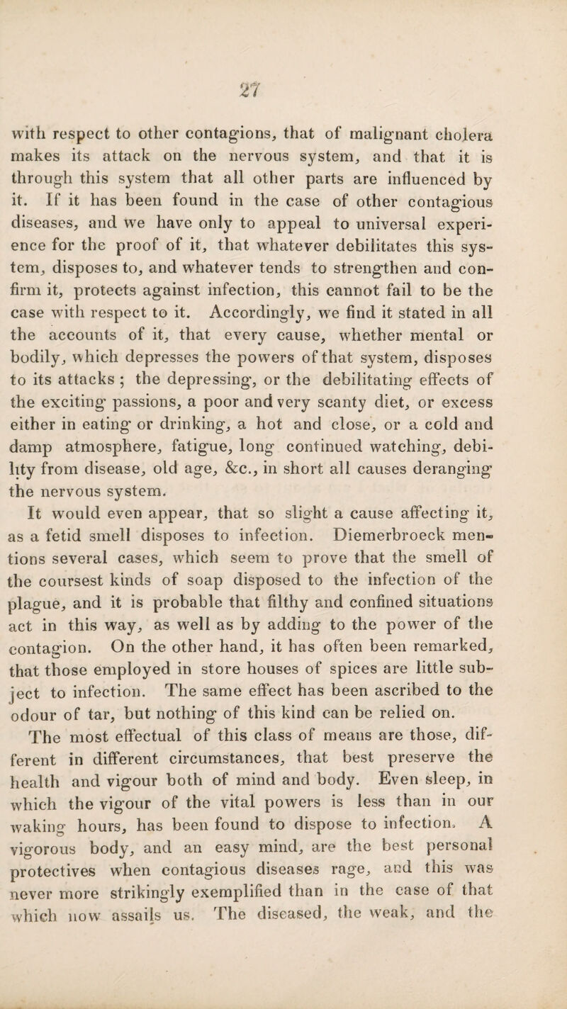 with respect to other contagions, that of malignant cholera makes its attack on the nervous system, and that it is through this system that all other parts are influenced by it. If it has been found in the case of other contagious diseases, and we have only to appeal to universal experi¬ ence for the proof of it, that whatever debilitates this sys¬ tem, disposes to, and whatever tends to strengthen and con¬ firm it, protects against infection, this cannot fail to be the case with respect to it. Accordingly, we find it stated in all the accounts of it, that every cause, whether mental or bodily, which depresses the powers of that system, disposes to its attacks ; the depressing, or the debilitating effects of the exciting passions, a poor and very scanty diet, or excess either in eating or drinking, a hot and close, or a cold and damp atmosphere, fatigue, long continued watching, debi¬ lity from disease, old age, &c., in short all causes deranging the nervous system. It would even appear, that so slight a cause affecting it, as a fetid smell disposes to infection. Diemerbroeck men¬ tions several cases, which seem to prove that the smell of the coursest kinds of soap disposed to the infection of the plague, and it is probable that filthy and confined situations act in this way, as well as by adding to the power of the contagion. On the other hand, it has often been remarked, that those employed in store houses of spices are little sub¬ ject to infection. The same effect has been ascribed to the odour of tar, but nothing of this kind can be relied on. The most effectual of this class of means are those, dif¬ ferent in different circumstances, that best preserve the health and vigour both of mind and body. Even sleep, in which the vigour of the vital powers is less than in our waking hours, has been found to dispose to infection, A vigorous body, and an easy mind, are the best personal protectives when contagious diseases rage, and this was never more strikingly exemplified than in the case of that which now assails us. The diseased, the weak, and the