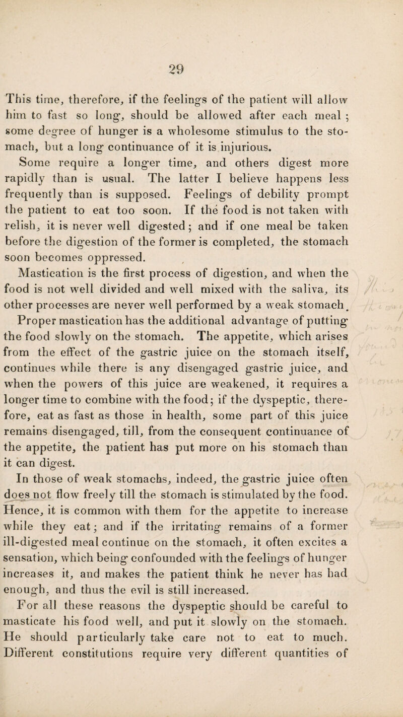 This time, therefore, if the feeling’s of the patient will allow him to fast so long, should be allowed after each meal ; some degree of hunger is a wholesome stimulus to the sto¬ mach, but a long continuance of it is injurious. Some require a longer time, and others digest more rapidly than is usual. The latter I believe happens less frequently than is supposed. Feelings of debility prompt the patient to eat too soon. If the food is not taken with relish, it is never well digested; and if one meal be taken before the digestion of the former is completed, the stomach soon becomes oppressed. Mastication is the first process of digestion, and when the food is not well divided and well mixed with the saliva, its other processes are never wmll performed by a weak stomach. Proper mastication has the additional advantage of putting the food slowly on the stomach. The appetite, which arises from the effect of the gastric juice on the stomach itself, continues while there is any disengaged gastric juice, and when the powers of this juice are weakened, it requires a longer time to combine with the food; if the dyspeptic, there¬ fore, eat as fast as those in health, some part of this juice remains disengaged, till, from the consequent continuance of the appetite, the patient has put more on his stomach than it can digest. In those of weak stomachs, indeed, the gastric juice often does not flow freely till the stomach is stimulated by the food. Hence, it is common with them for the appetite to increase while they eat; and if the irritating remains of a former ill-digested meal continue on the stomach, it often excites a sensation, which being confounded with the feelings of hunger increases it, and makes the patient think he never has had enough, and thus the evil is still increased. For all these reasons the dyspeptic should be careful to masticate his food well, and put it slowly on the stomach. He should particularly take care not to eat to much. Different constitutions require very different quantities of