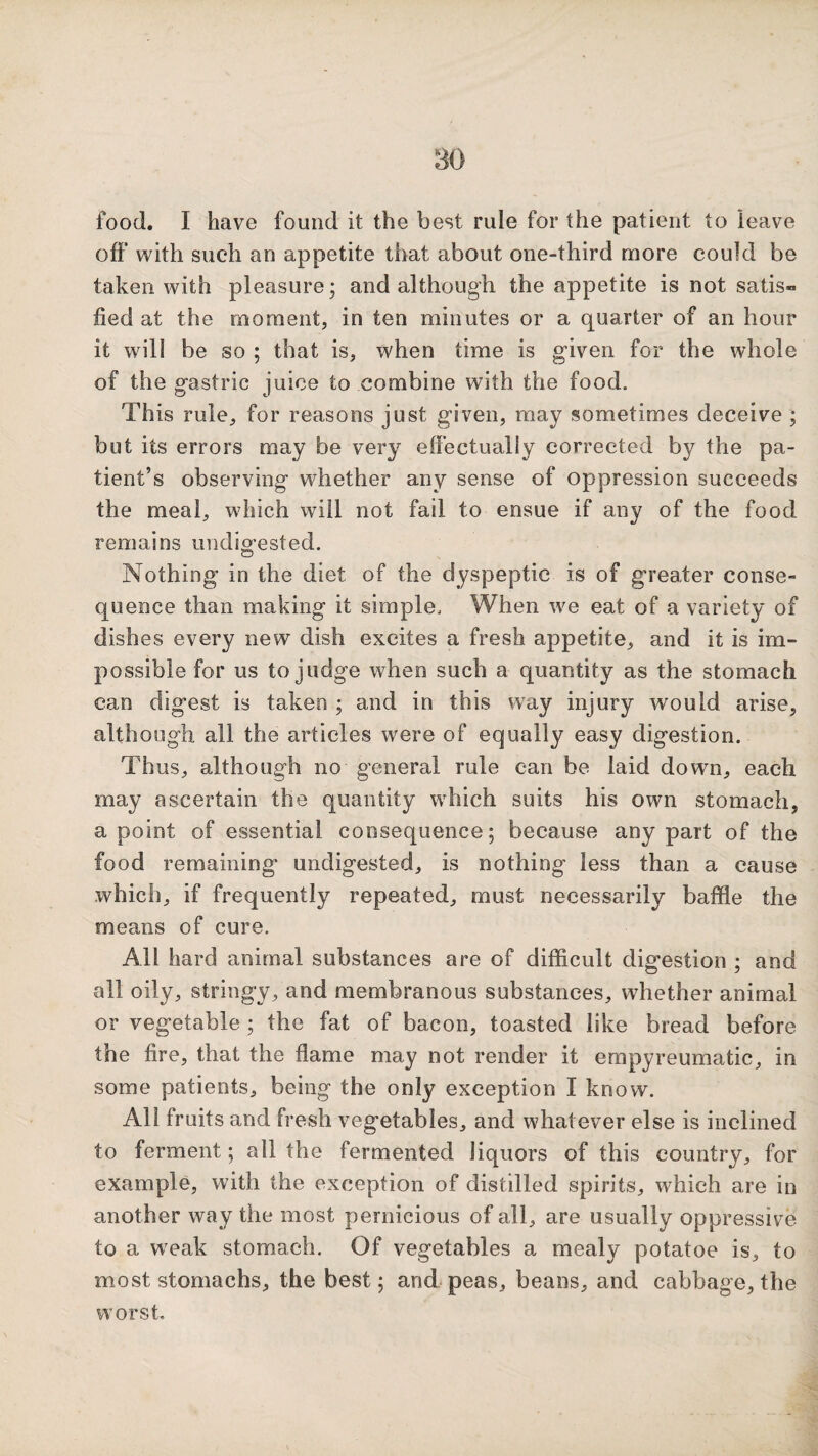 food. I have found it the best rule for the patient to leave off with such an appetite that about one-third more could be taken with pleasure; and although the appetite is not satis¬ fied at the moment, in ten minutes or a quarter of an hour it will be so ; that is, when time is given for the whole of the gastric juice to combine with the food. This rule, for reasons just given, may sometimes deceive ; but its errors may be very effectually corrected by the pa¬ tient’s observing whether any sense of oppression succeeds the meal, which will not fail to ensue if any of the food remains undio-ested. O Nothing in the diet of the dyspeptic is of greater conse¬ quence than making it simple. When we eat of a variety of dishes every new dish excites a fresh appetite, and it is im¬ possible for us to judge when such a quantity as the stomach can digest is taken ; and in this way injury would arise, although all the articles were of equally easy digestion. Thus, although no general rule can be laid down, each may ascertain the quantity which suits his own stomach, a point of essential consequence; because any part of the food remaining undigested, is nothing less than a cause which, if frequently repeated, must necessarily baffle the means of cure. All hard animal substances are of difficult digestion ; and all oily, stringy, and membranous substances, whether animal or vegetable ; the fat of bacon, toasted like bread before the fire, that the flame may not render it empyreumatic, in some patients, being the only exception I know. All fruits and fresh vegetables, and whatever else is inclined to ferment; all the fermented liquors of this country, for example, with the exception of distilled spirits, which are in another way the most pernicious of all, are usually oppressive to a w'eak stomach. Of vegetables a mealy potatoe is, to most stomachs, the best; and-peas, beans, and cabbage, the worst.