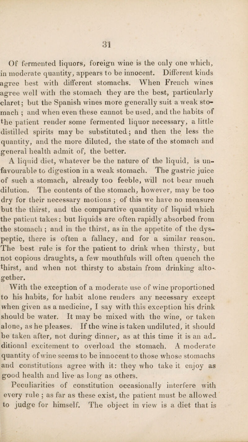 Of fermented liquors, foreign wine is the only one which, in moderate quantity, appears to be innocent. Different kinds an-ree best with different stomachs. When French wines O agree well with the stomach they are the best, particularly claret; but the Spanish wines more generally suit a weak sto¬ mach ; and w^hen even these cannot be used, and the habits of the patient render some fermented liquor necessary, a little distilled spirits maybe substituted; and then the less the quantity, and the more diluted, the state of the stomach and general health admit of, the better. A liquid diet, whatever be the nature of the liquid, is un¬ favourable to digestion in a weak stomach. The gastric juice of such a stomach, already too feeble, will not bear much dilution. The contents of the stomach, however, may be too dry for their necessary motions ; of this we have no measure but the thirst, and the comparative quantity of liquid which the patient takes : but liquids are often rapidly absorbed from the stomach ; and in the thirst, as in the appetite of the dys¬ peptic, there is often a fallacy, and for a similar reason. The best rule is for the patient to drink when thirsty, but not copious draughts, a few mouthfuls will often quench the thirst, and when not thirsty to abstain from drinking aito-. gether. With the exception of a moderate use of wine proportioned to his habits, for habit alone renders any necessary except when given as a medicine, I say with this exception his drink should be water. It may be mixed with the wine, or taken alone, as he pleases. If the wine is taken undiluted, it should be taken after, not during dinner, as at this time it is an ad¬ ditional excitement to overload the stomach. A moderate quantity of wine seems to be innocent to those whose stomachs and constitutions agree with it: they who take it enjoy as good health and live as long as others. Peculiarities of constitution occasionally interfere with every rule ; as far as these exist, the patient must be allowed to judge for himself. The object in view is a diet that is