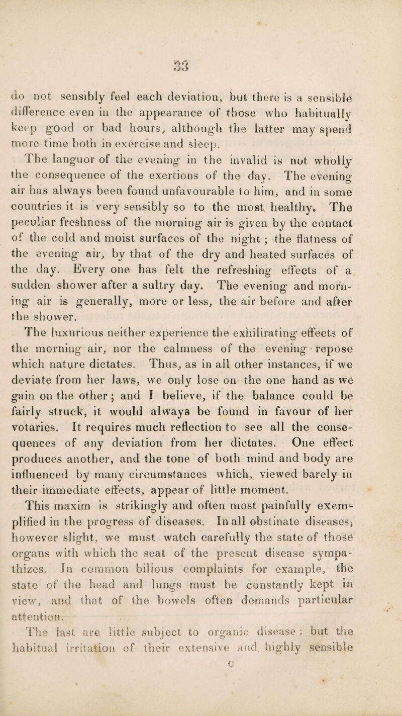 do not sensibly feel each deviation, but there is a sensible difference even in the appearance of those who habitually keep good or bad hours^ although the latter may spend more time both in exercise and sleep. The languor of the evening in the invalid is not wholly the consequence of the exertions of the day. The evening air has always been found unfavourable to him, and in some countries it is very sensibly so to the most healthy. The peculiar freshness of the morning air is given by the contact of the cold and moist surfaces of the night ; the flatness of the evening air, by that of the dry and heated surfaces of the day. Every one has felt the refreshing effects of a sudden shower after a sultry day. The evening and morn¬ ing air is generally, more or less, the air before and after the shower. The luxurious neither experience the exhilirating effects of the morning air, nor the calmness of the evening repose which nature dictates. Thus, as in all other instances, if we deviate from her laws, we only lose on the one hand as we gain on the other; and I believe, if the balance could be fairly struck, it would always be found in favour of her votaries. It requires much reflection to see all the conse¬ quences of any deviation from her dictates. One effect produces another, and the tone of both mind and body are influenced by many circumstances which, viewed barely in their immediate effects, appear of little moment. This maxim is strikingly and often most painfully exem^ plified in the progress of diseases. In all obstinate diseases^ however slight, we must watch carefully the state of those organs v,dth which the seat of the present disease sympa¬ thizes. In common bilious complaints for example, the state of the head and lungs must be constantly kept in view, and that of the bowels often demands particular attention. The last are little subject to organic disease ; but the habitual irritation of their extensive and. highly sensible c