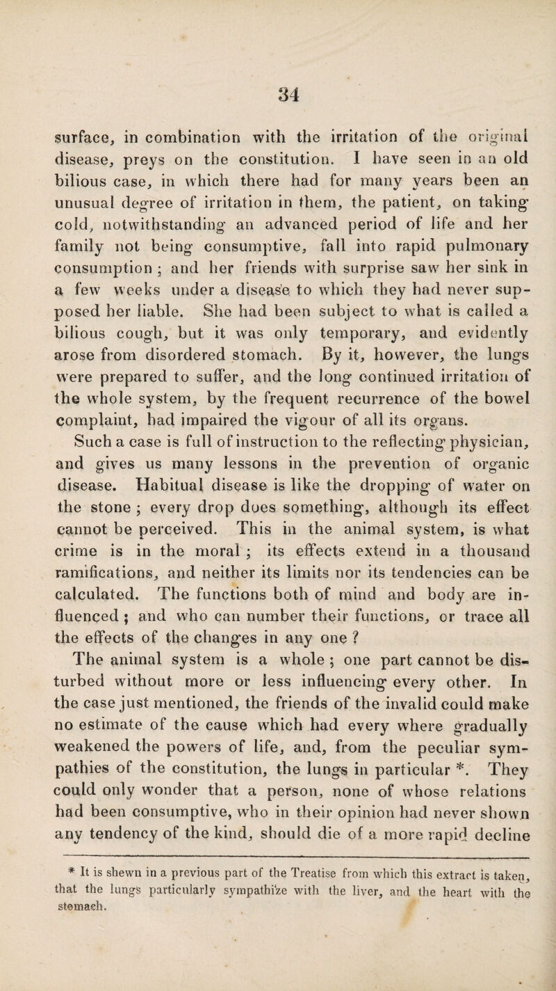 surface^ in combination with the irritation of the original disease, preys on the constitution. I have seen in an old bilious case, in which there had for many years been an unusual degree of irritation in them, the patient, on taking cold, notwithstanding an advanced period of life and her family not being consumptive, fall into rapid pulmonary consumption ; and her friends with surprise saw her sink in a few weeks under a diseas'e to wdiich they had never sup¬ posed her liable. She had been subject to what is called a bilious cough, but it was only temporary, and evidently arose from disordered stomach. By it, however, the lungs were prepared to suffer, and the long continued irritation of the whole system, by the frequent recurrence of the bowel complaint, had impaired the vigour of all its organs. Such a case is full of instruction to the reflecting physician, and gives us many lessons in the prevention of organic disease. Habitual disease is like the dropping of water on the stone ; every drop does something, although its effect cannot be perceived. This in the animal system, is what crime is in the moral ; its effects extend in a thousand ramifications, and neither its limits nor its tendencies can be calculated. The functions both of mind and body are in¬ fluenced ; and who can number their functions, or trace all the effects of the changes in any one ? The animal system is a whole ; one part cannot be dis¬ turbed without more or less influencing every other. In the case just mentioned, the friends of the invalid could make no estimate of the cause which had every where gradually weakened the powers of life, and, from the peculiar sym¬ pathies of the constitution, the lungs in particular *. They could only w’^onder that a person, none of whose relations had been consumptive, who in their opinion had never shown any tendency of the kind, should die of a more rapid decline * It is shewn in a previous part of the Treatise from which this extract is taken, that the lungs particularly sympathize with the liver, and the heart with the stem ash.