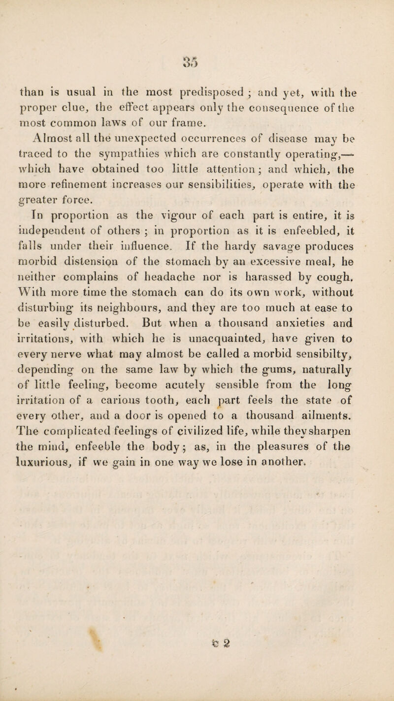 than is usual in the most predisposed ; and yet, with the proper clue, the effect appears only the consequence of the most common laws of our frame. Almost all the unexpected occurrences of disease may be traced to the sympathies which are constantly operating,—- which have obtained too little attention; and which, the more refinement increases our sensibilities, operate with the greater force. In proportion as the vigour of each part is entire, it is independent of others ; in proportion as it is enfeebled, it falls under their influence. If the hardy savage produces morbid distension of the stomach by an excessive meal, he neither complains of lieadache nor is harassed by cough. With more time the stomach can do its owm work, without disturbing' its neighbours, and they are too much at ease to be easily disturbed. But when a thousand anxieties and irritations, with which he is unacquainted, have given to every nerve what may almost be called a morbid sensibilty, depending on the same law by which the gums, naturally of little feeling, become acutely sensible from the long irritation of a carious tooth, each part feels the state of every other, and a door is opened to a thousand ailments. The complicated feelings of civilized life, while they sharpen the mind, enfeeble the body; as, in the pleasures of the luxurious, if we gain in one way we lose in another. fe 2