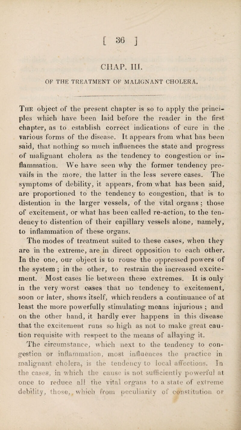 CHAP. III. OF THE TREATMENT OF MALIGNANT CHOLERA. The object of the present chapter is so to apply the princi¬ ples which have been laid before the reader in the first chapter^ as to establish correct indications of cure in the various forms of the disease. It appears from what has been said, that nothing* so much influences the state and progress of malignant cholera as the tendency to congestion or in¬ flammation. We have seen why the former tendency pre¬ vails in the more, the latter in the less severe cases. The symptoms of debility, it appears, from what has been said, are proportioned to the tendency to congestion, that is to distention in the larger vessels, of the vital organs ; those of excitement, or what has been called re-action, to the ten¬ dency to distention of their capillary vessels alone, namely, to inflammation of these organs. The modes of treatment suited to these cases, when they are in the extreme, are in direct opposition to each other. In the one, our object is to rouse the oppressed powers of the system ; in the other, to restrain the increased excite¬ ment. Most cases lie between these extremes. It is only in the very worst cases that no tendency to excitement, soon or later, shows itself, which renders a continuance of at least the more powerfully stimulating means injurious ; and on the other hand, it hardly ever happens in this disease that the excitement runs so high as not to make great cau¬ tion requisite with respect to the means of allaying it. The circumstance, which next to the tendencj^ to con¬ gestion or inflammation, most influences the practice in malignant cholera, is the tendency to local afFections. In the cases, in which the cause is not sufficiently powerful at once to reduce all the vital organs to a state of extreme debility, those, which from peculiarity of constitution or