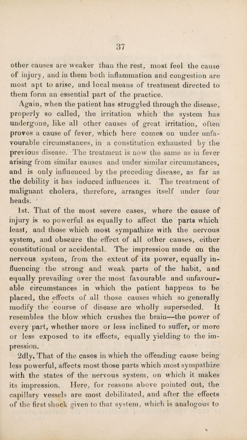 other causes are weaker than the rest, most feel the cause of injur}', and in them both inflammation and cong'estion are most apt to arise, and local means of treatment directed to them form an essential part of the practice. Again, when the patient has struggled through the disease, properly so called, the irritation which the system has undergone, like all other causes of great irritation, often proves a cause of fever, which here comes on under unfa¬ vourable circumstances, in a constitution exhausted by the previous disease. The treatment is now the same as in fever arising from similar causes and under similar circumstances, and is only influenced by the preceding disease, as far as the debility it has induced influences it. The treatment of malignant cholera, therefore, arranges itself under four heads. ' 1st. That of the most severe cases, where the cause of injury is so powerful as equally to affect the parts which least, and those which most sympathize with the nervous system, and obscure the effect of all other causes, either constitutional or accidental. The impression made on the nervous system, from the extent of its power, equally in¬ fluencing the strong and weak parts of the habit, and equally prevailing over the most favourable and unfavour¬ able circumstances in which the patient happens to be placed, the effects of all those causes which so generally modify the course of disease are wholly superseded. It resembles the blow which crushes the brain—the power of every part, whether more or less inclined to suffer, or more or less exposed to its effects, equally yielding to the im¬ pression. 2dly, That of the cases in which the offending cause being less powerful, affects most those parts which most sympathize with the states of the nervous system, on which it makes its impression. Here, for reasons above pointed out, the capillary vessels are most debilitated, and after the effects of the first shock given to that system, which is analogous to
