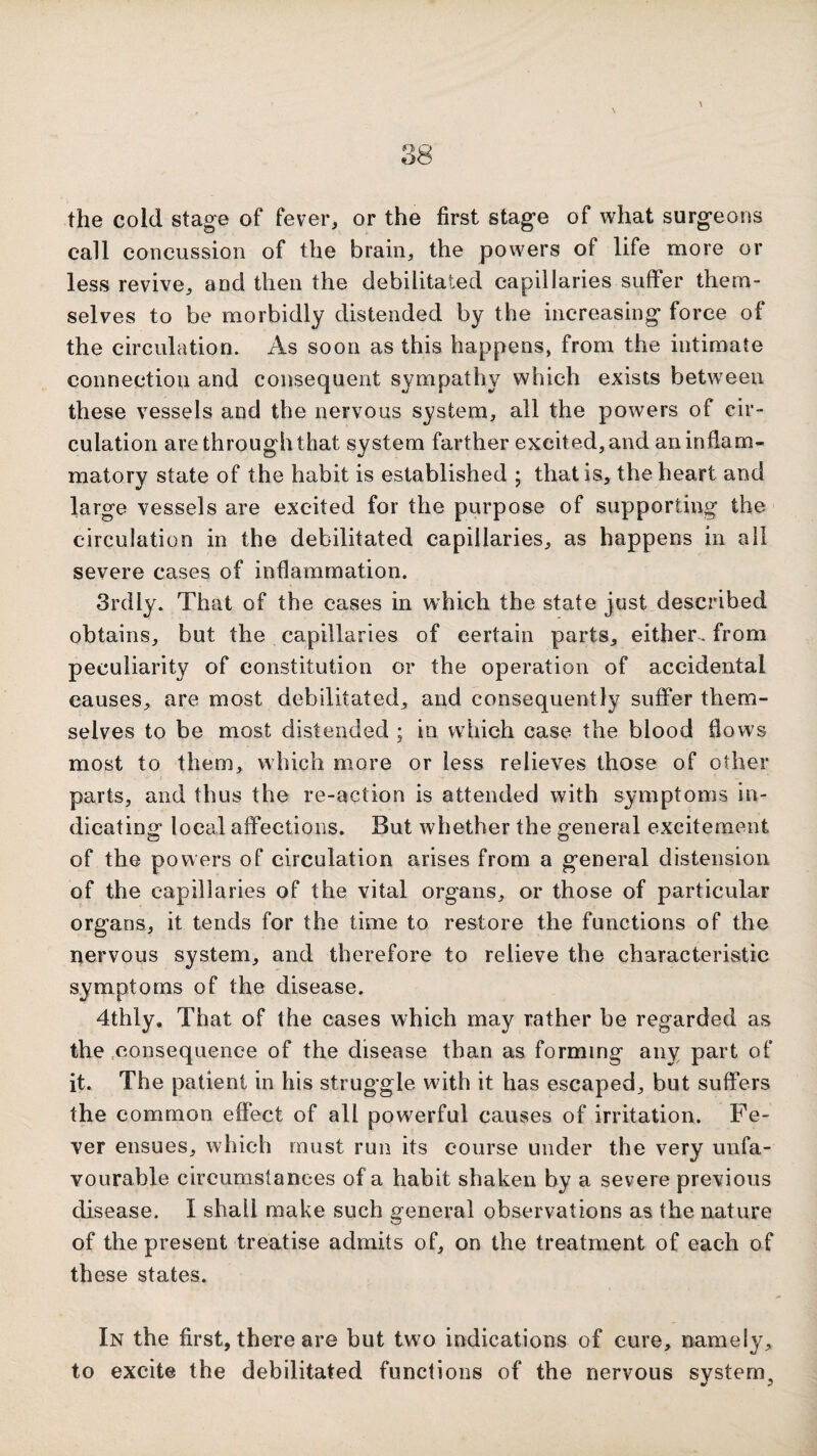 the cold stage of fever, or the first stage of what surgeons call concussion of the brain, the powers of life more or less revive, and then the debilitated capillaries suffer them¬ selves to be morbidly distended by the increasing force of the circulation. As soon as this happens, from the intimate connection and consequent sympathy which exists between these vessels and the nervous system, all the powers of cir¬ culation are through that system farther excited, and an inflam¬ matory state of the habit is established ; that is, the heart and large vessels are excited for the purpose of supporting the circulation in the debilitated capillaries, as happens in all severe cases of inflammation. 3rdly. That of the cases in wTich the state just described obtains, but the capillaries of certain parts, either^ from peculiarity of constitution or the operation of accidental causes, are most debilitated, and consequently suffer them¬ selves to be most distended ; in which case the blood flows most to them, which more or less relieves those of other parts, and thus the re-action is attended with symptoms in¬ dicating: local affections. But whether the general excitement of the powers of circulation arises from a general distension of the capillaries of the vital organs, or those of particular organs, it tends for the time to restore the functions of the nervous system, and therefore to relieve the characteristic symptoms of the disease. 4thly, That of the cases which may rather be regarded as the .consequence of the disease than as forming any part of it. The patient in his struggle with it has escaped, but suffers the common effect of all powerful causes of irritation. Fe¬ ver ensues, which must run its course under the very unfa¬ vourable circumstances of a habit shaken by a severe previous disease. I shall make such general observations as the nature of the present treatise admits of, on the treatment of each of these states. In the first, there are but two indications of cure, namely, to excite the debilitated functions of the nervous system^