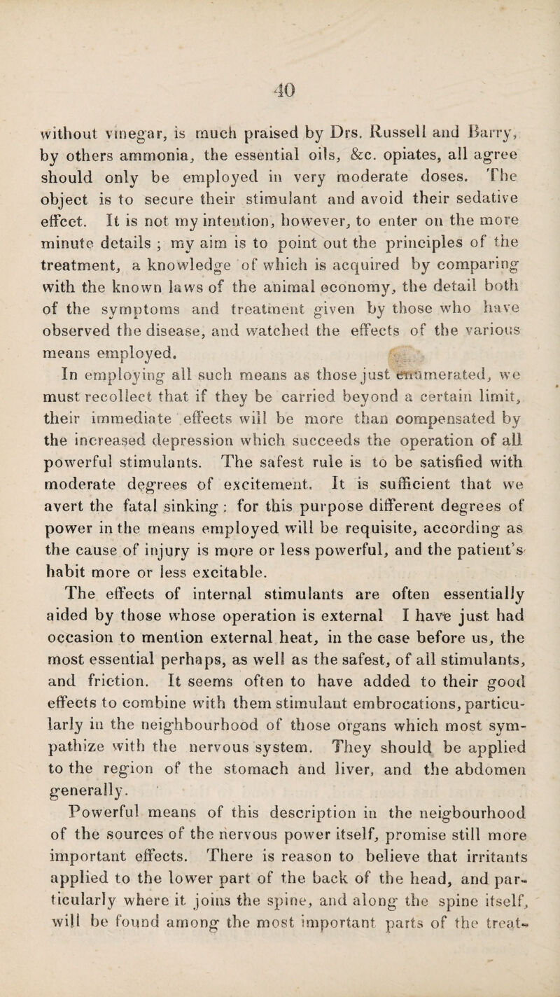 without vinegar, is much praised by Drs. Russell and Barry, by others ammonia, the essential oils, &c. opiates, all agree should only be employed in very m.oderate doses. The object is to secure their stimulant and avoid their sedative effect. It is not my intention, however, to enter on the more minute details ; my aim is to point out the principles of the treatment, a knowledge of which is acquired by comparing with the known laws of the animal economy, the detail both of the symptoms and treatment given by those who have observed the disease, and watched the effects of the various means employed. In employing all such means as those just enumerated, we must recollect that if they be carried beyond a certain limit, their immediate effects will be more than compensated by the increased depression which succeeds the operation of all powerful stimulants. The safest rule is to be satisfied with moderate degrees of excitement. It is sufficient that we avert the fatal sinking : for this purpose different degrees of power in the means employed w^ill be requisite, according as the cause of injury is more or less powerful, and the patient’s habit more or less excitable. The effects of internal stimulants are often essentially aided by those whose operation is external I hav^ just had occasion to mention external heat, in the case before us, the most essential perhaps, as well as the safest, of all stimulants, and friction. It seems often to have added to their good effects to combine with them stimulant embrocations, particu¬ larly in the neighbourhood of those organs which most sym¬ pathize with the nervous system. They should be applied to the region of the stomach and liver, and the abdomen generally. Powerful means of this description in the neigbourhood of the sources of the nervous power itself, promise still more important effects. There is reason to believe that irritants applied to the lower part of the back of the head, and par¬ ticularly where it joins the spine, and along the spine itself, will bo found among the most important parts of the treat*^