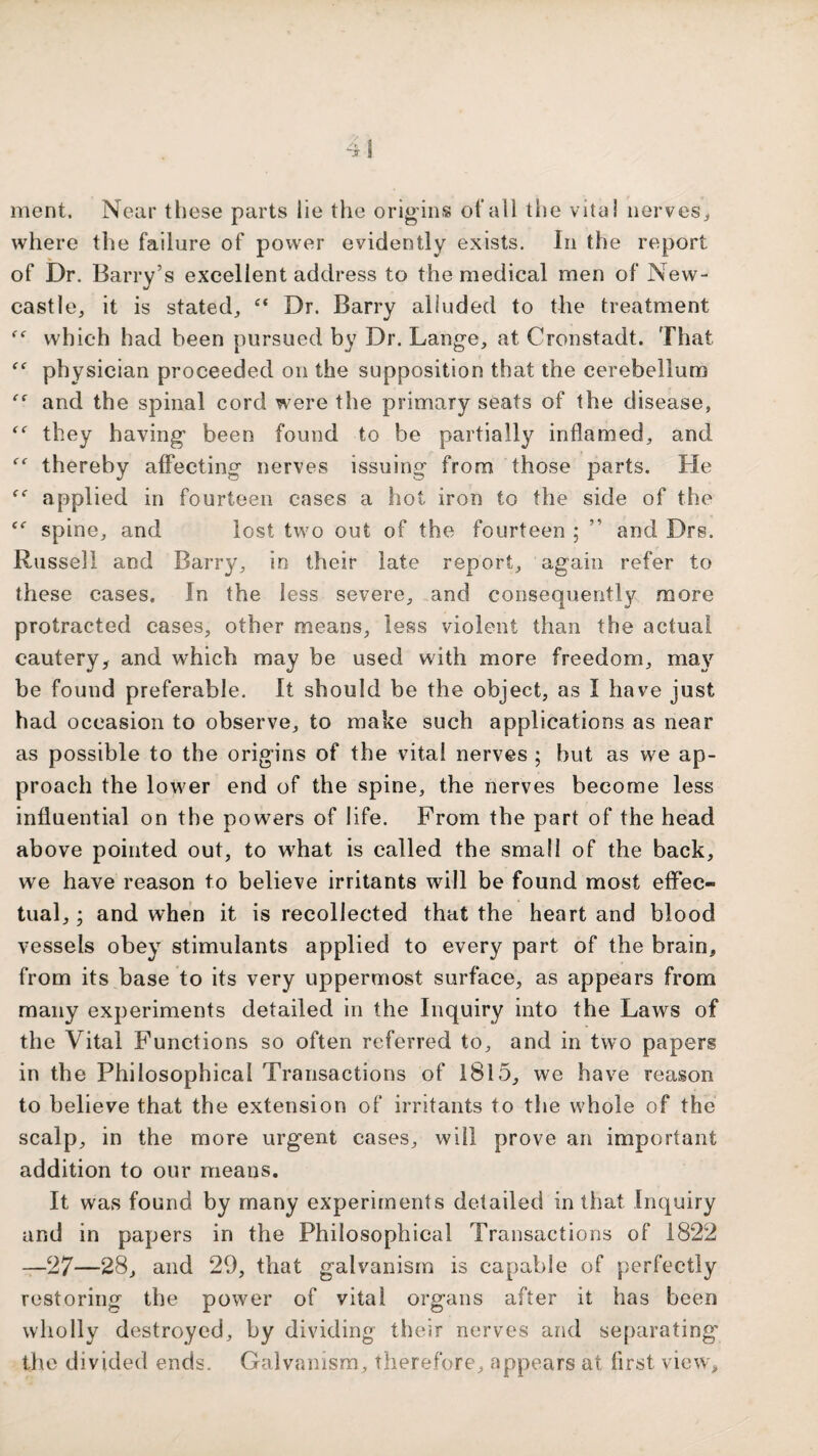 ment. Near these parts lie the origins of all tlie vita! nerves^, where the failure of power evidently exists. In the report of Dr. Barry’s excellent address to the medical men of New- castle, it is stated, “ Dr. Barry alluded to the treatment which had been pursued by Dr. Lange, at Cronstadt. That physician proceeded on the supposition that the cerebellum and the spinal cord were the primary seats of the disease, they having been found to be partially inflamed, and thereby affecting nerves issuing from those parts. He applied in fourteen cases a hot iron to the side of the spine, and lost two out of the fourteen ; ” and Drs. Russell and Barry, in their late report, again refer to these cases. In the less severe, and consequently more protracted cases, other means, less violent than the actual cautery, and which may be used with more freedom, ma}'^ be found preferable. It should be the object, as I have just had occasion to observe, to make such applications as near as possible to the origins of the vital nerves ; but as we ap¬ proach the lower end of the spine, the nerves become less influential on the powers of life. From the part of the head above pointed out, to what is called the small of the back, we have reason to believe irritants will be found most effec¬ tual, ; and when it is recollected that the heart and blood vessels obey stimulants applied to every part of the brain, from its base to its very uppermost surface, as appears from many experiments detailed in the Inquiry into the Laws of the Vital Functions so often referred to, and in two papers in the Philosophical Transactions of 1815, we have reason to believe that the extension of irritants to the whole of the scalp, in the more urgent cases, will prove an important addition to our means. It was found by many experiments detailed in tiiat Inquiry and in papers in the Philosophical Transactions of 1822 —27—28, and 29, that galvanism is capable of perfectly restoring the power of vital organs after it has been wholly destroyed, by dividing their nerves and separating the divided ends. Galvanism, therefore, appears at first view.