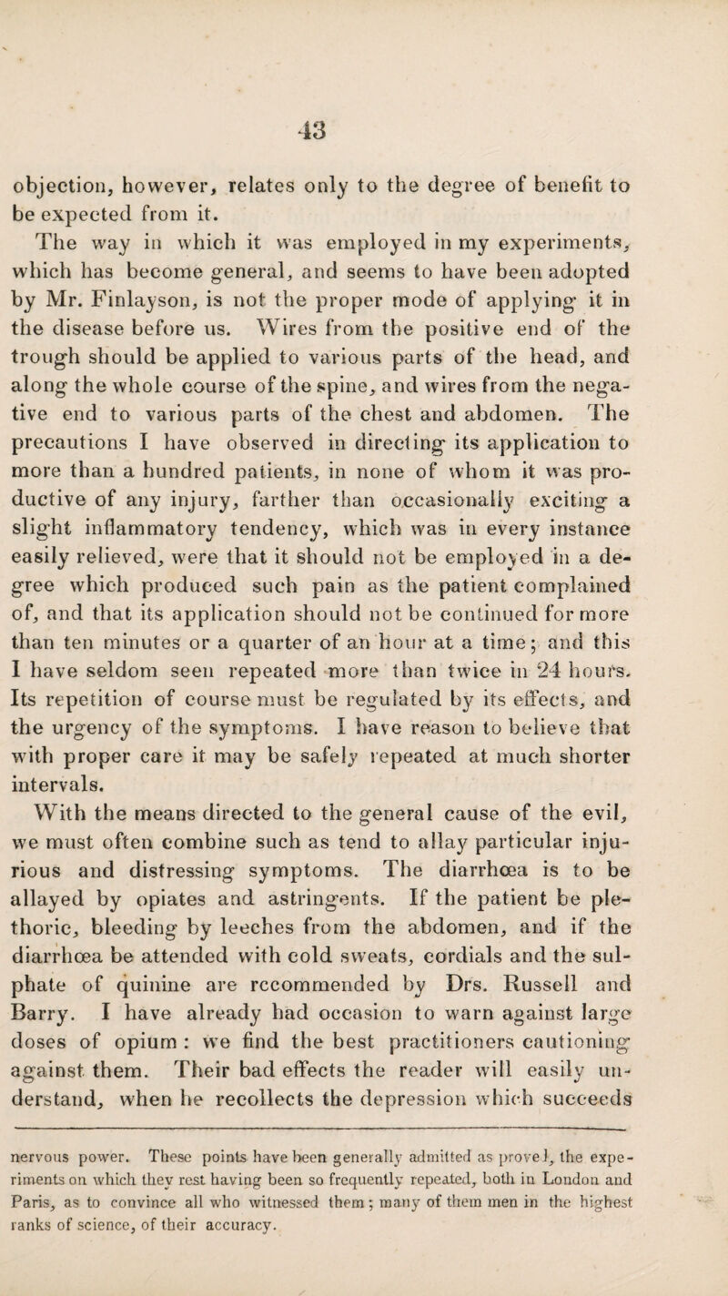 objection, however, relates only to the degree of benefit to be expected from it. The way in which it was employed in my experiments, which has become general, and seems to have been adopted by Mr. Finlayson, is not the proper mode of applying* it in the disease before us. Wires from the positive end of the trough should be applied to various parts of the head, and along the whole course of the spine, and wires from the nega¬ tive end to various parts of the chest and abdomen. The precautions I have observed in directing its application to more than a hundred patients, in none of whom it was pro- ductive of any injury, farther than occasionally' exciting a slight inflammatory tendency, which was in every instance easily relieved, w^ere that it should not be employed in a de¬ gree which produced such pain as the patient complained of, and that its application should not be continued for more than ten minutes or a quarter of an hour at a time; and this I have seldom seen repeated *more than twice in 24 hours. Its repetition of course must be regulated by its effects, and the urgency of the symptoms. I have reason to believe that wdth proper care it may be safelj repeated at much shorter intervals. With the means directed to the general cause of the evil, w'e must often combine such as tend to allays particular inju¬ rious and distressing symptoms. The diarrhoea is to be allayed by opiates and astringents. If the patient be ple¬ thoric, bleeding by leeches from the abdomen, and if the diarrhoea be attended with cold sweats, cordials and the sul¬ phate of quinine are recommended by Drs. Russell and Barry. I have already had occasion to warn against large doses of opium : w*e find the best practitioners cautioning against them. Their bad effects the reader will easily un¬ derstand, when he recollects the depression which succeeds nervous power. These points have been generally admitted as prove!, the expe¬ riments on which they rest having been so frequently repeated, both in London and Paris, as to convince all who witnessed them; many of them men in the highest ranks of science, of their accuracy.