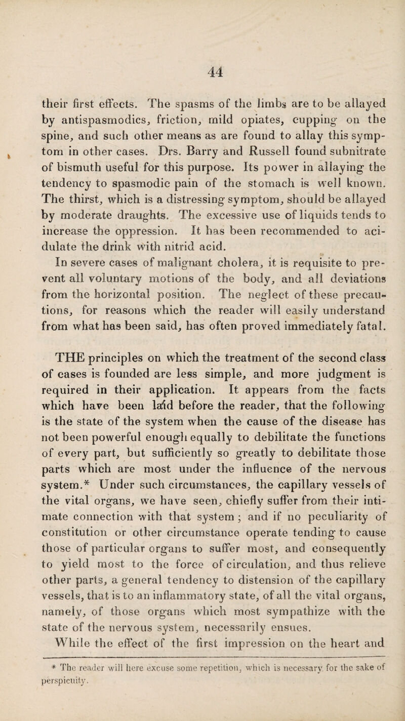 their first effects. The spasms of the limbs are to be allayed by antispasmodicsj friction, mild opiates, cupping- on the spine, and such other means as are found to allay this symp¬ tom in other cases. Drs. Barry and Russell found subnitrate of bismuth useful for this purpose. Its power in allaying the tendency to spasmodic pain of the stomach is well known. The thirst, which is a distressing symptom, should be allayed by moderate draughts. The excessive use of liquids tends to increase the oppression. It has been recommended to aci¬ dulate the drink with nitrid acid. In severe cases of malignant cholera, it is requisite to pre¬ vent all voluntary motions of the body, and all deviations from the horizontal position. The neglect of these precau¬ tions, for reasons which the reader will easily understand from what has been said, has often proved immediately fatal. THE principles on which the treatment of the second class of cases is founded are less simple, and more judgment is required in their application. It appears from the facts which have been laid before the reader, that the following is the state of the system when the cause of the disease has not been powerful enougli equally to debilitate the functions of every part, but sufficiently so greatly to debilitate those parts which are most under the influence of the nervous system.* Under such circumstances, the capillary vessels of the vital organs, we have seen, chiefly suffer from their inti¬ mate connection with that system ; and if no peculiarity of constitution or other circumstance operate tending to cause those of particular organs to suffer most, and consequently to yield most to the force of circulation, and thus relieve other parts, a general tendency to distension of the capillary vessels, that is to an inflammatory state, of all the vital organs, namely, of those organs which most sympathize with the state of the nervous system, necessarily ensues. While the effect of the first impression on the heart and * The reader will here excuse some repetition, which is necessary, for the sake of perspicuity.