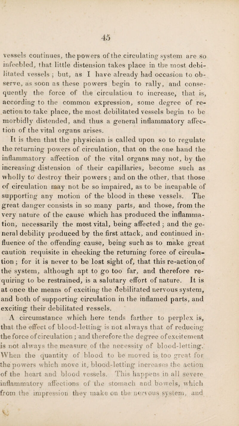 vessels continues, the powers of the circulating system are !^o infeebled, that little distension takes place in the most debi¬ litated vessels ; but, as I have already had occasion to ob¬ serve, as soon as these powers begin to rally, and conse¬ quently the force of the circulation to increase, that is, according to the common expression, some degree of re¬ daction to take place, the most debilitated vessels begin to be morbidly distended, and thus a general inflammatory aflec- tion of the vital organs arises. It is then that the physician is called upon so to regulate the returning powers of circulation, that on the one hand the inflammatory affection of the vital organs may not, by the increasing distension of their capillaries, become such as wholly to' destroy their powers ; and on the other, that those of circulation may not be so impaired, as to be incapable of supporting any motion of the blood in these vessels. The great danger consists in so many parts, and those, from the very nature of the cause which has produced the inflamma¬ tion, necessarily the most vital, being affected • and the ge¬ neral debility produced by the first attack, and continued in¬ fluence of the offending cause, being such as to make great caution requisite in cheeking the returning force of circula¬ tion ; for it is never to be lost sight of, that this re-action of the system, although apt to go too far, and therefore re¬ quiring to be restrained, is a salutary effort of nature. It is at once the means of exciting the debilitated nervous system, and both of supporting circulation in the inflamed parts, and exciting their debilitated vessels. A circumstance which here tends farther to perplex is, that the effect of blood-letting is not alw^ays that of reducing the force of circulation ; and therefore the degree of excitement is not always the measure of the necessity of blood-letting. When the quantity of blood to be moved is too great for the powers which move it, blood-letting increases the action of the heart and blood vessels. This happens in all severe inflammatory affections of the stomach and bowels, which from the impression they make on the nervous system, and s