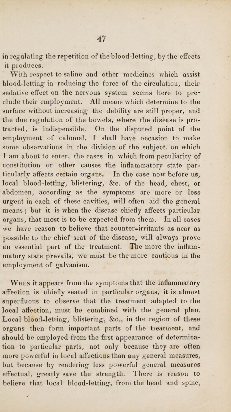 in regulating' the repetition of the blood-letting, by the effects it produces. With respect to saline and other medicines which assist blood-letting in reducing the force of the circulation, their sedative effect on the nervous system seems here to pre¬ clude their employment. All means which determine to the surface without increasing the debility are still proper, and the due regulation of the bowels, where the disease is pro¬ tracted, is indispensible. On the disputed point of the employment of calomel, I shall have occasion to make some observations in the division of the subject, on which I am about to enter, the cases in which from peculiarity of constitution or other causes the inflammatory state par¬ ticularly affects certain organs. In the case now before us, local blood-letting, blistering, &c. of the head, chest, or abdomen, according as the symptoms are more or less urgent in each of these cavities, will often aid the general means ; but it is w'hen the disease chiefly affects particular organs, that most is to be expected from them. In all cases we have reason to believe that counter-irritants as near as possible to the chief seat of the disease, will always prove an essential part of the treatment. The more the inflam¬ matory state prevails, we must be the more cautious in the employment of galvanism. When it appears from the symptoms that the inflammatory affection is chiefly seated in particular organs, it is almost superfluous to observe that the treatment adapted to the local affection, must be combined with the general plan. Local blood-letting, blistering, &c., in the region of these organs then form important parts of the treatment, and should be employed from the first appearance of determina¬ tion to particular parts, not only because they are often more powerful in local affections than any general measures, but because by rendering less pow'erful general measures effectual, greatly save the strength. There is reason to believe that local blood-letting, from the head and spine,