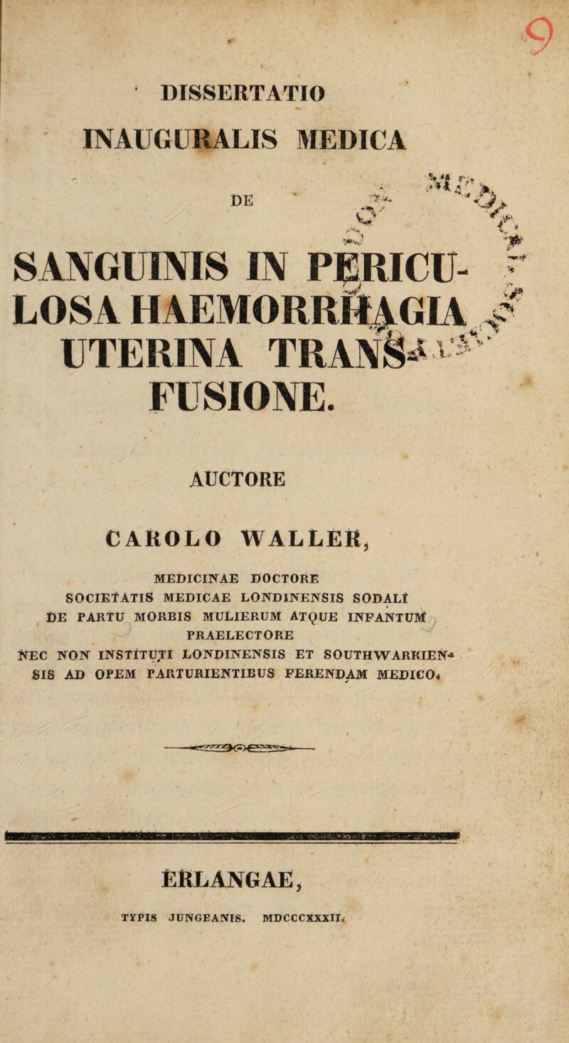 DISSERTATIO INAUGURALIS MEDICA DE o SANGUINIS IN PERICU¬ LOSA haemorrR^gia UTERINA TRAN§*5'''=' FUSIONE. AUCTORE CAROLO WALLER, MEDICINAE DOCTORE SOClEtATiS MEDICAE LONDINENSIS SODALt ^ DE PARTU MORBIS MULIERUM ATQUE INFANTUM PRAELECTORE NEC NON lNSTtTy.TI LONDINENSIS ET SOUTHWARKIEN^ SIS AD OPEM PARTURIENTIBUS FERENDAM MEDICO* V ERLANGAE, TYPIS JUNGEANIS. MDCCCXXXIU