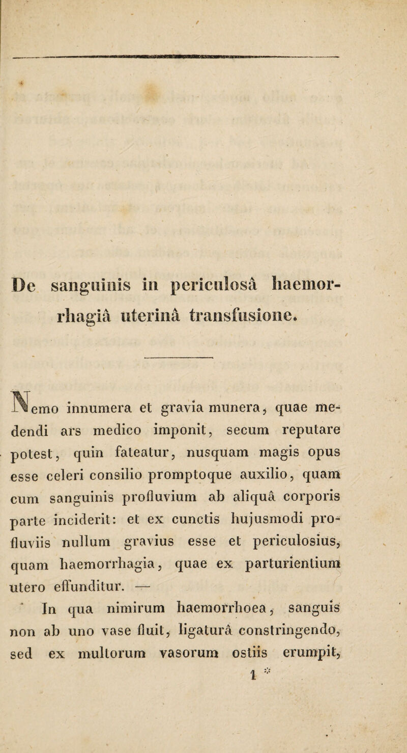 / rliagia uterina transfusione* emo innumera et gravia munera, quae me¬ dendi ars medico imponit, secum reputare potest, quin fateatur, nusquam magis opus esse celeri consilio promptoque auxilio, quam cum sanguinis profluvium ab aliqua corporis parte inciderit: et ex cunctis hujusmodi pro¬ fluviis nullum gravius esse et periculosius^ quam haemorrhagia, quae ex parturientium utero effunditur. — In qua nimirum haemorrhoea, sanguis non ah uno vase fluit, ligatura constringendo, sed ex multorum vasorum ostiis erumpit.
