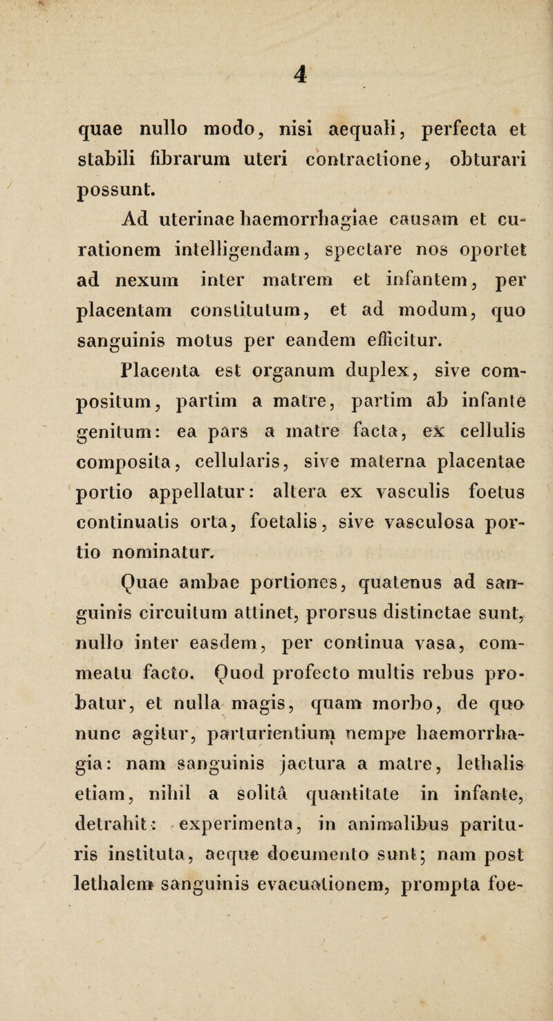 quae nullo modo, nisi aequali, perfecta et stabili fibrarum uteri contractione, obturari possunt. Ad uterinae haemorrhagiae causam et cu¬ rationem intelligendam, spectare nos oportet ad nexum inter matrem et infantem, per placentam constitutum, et ad modum, quo sanguinis motus per eandem efficitur. Placenta est organum duplex, sive com¬ positum, partim a matre, partim ab infante genitum: ea pars a matre facta, eX cellulis composita, cellularis, sive materna placentae 'portio appellatur: altera ex vasculis foetus continuatis orta, foetalis, sive vasculosa por¬ tio nominatur. Quae ambae portiones, quatenus ad san¬ guinis circuitum attinet, prorsus distinctae sunt, nullo inter easdem, per continua vasa, com¬ meatu facto. Quod profecto multis rebus pro¬ batur, et nulla magis, quam morbo, de quo nunc agitur, parturientium nempe haemorrha¬ gia: nam sanguinis jactura a matre, lethalis etiam, nihil a solita quantitate in infante, detrahit: -experimenta, in animalibus paritu¬ ris instituta, aeque documento sunt; nam post lethalenr sanguinis evacuationem, prompta foe-