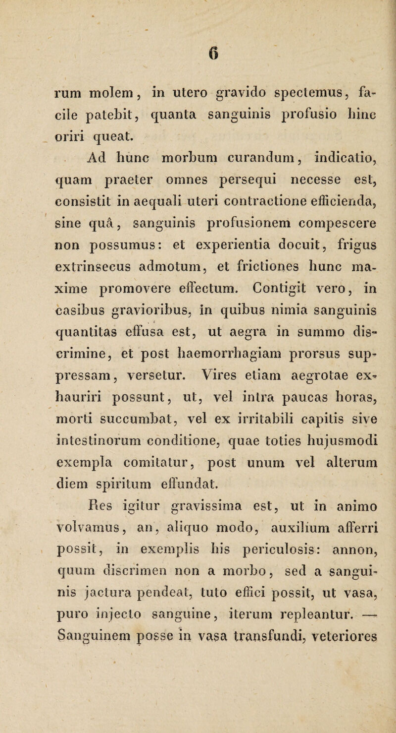 rum molem 5 in utero gravido spectemus, fa¬ cile patebit, quanta sanguinis profusio hinc oriri queat. Ad hunc morbum curandum, indicatio, quam praeter omnes persequi necesse est, consistit in aequali uteri contractione efficienda, sine qua, sanguinis profusionem compescere non possumus: et experientia docuit, frigus extrinsecus admotum, et frictiones hunc ma¬ xime promovere effectum. Contigit vero, in casibus gravioribus, in quibus nimia sanguinis . 4 quantitas effusa est, ut aegra in summo dis¬ crimine, et post haemorrhagiam prorsus sup¬ pressam, versetur. Vires etiam aegrotae ex¬ hauriri possunt, ut, vel intra paucas horas, morti succumbat, vel ex irritabili capitis sive intestinorum conditione, quae toties hujusmodi exempla comitatur, post unum vel alterum diem spiritum effundat. Res igitur gravissima est, ut in animo volvamus, an, aliquo modo, auxilium afferri possit, in exemplis his periculosis: annon, quum discrimen non a morbo, sed a sangui¬ nis jactura pendeat, tuto effici possit, ut vasa, puro injecto sanguine, iterum repleantur. — Sanguinem posse in vasa transfundi, veteriores