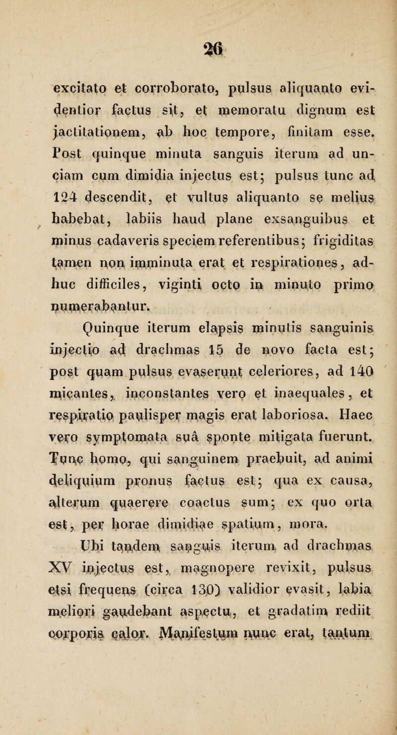 excitato et corroborato, pulsus aliquauto evi- dentior factus sijt, et uiemoratu dignum est jactitationem, ub hoc tempore, finitam esse. Post quinque minuta sanguis iterum ad un¬ ciam cum dimidia injectus est; pulsus tunc ad 124 descendit, et vultus aliquanto se melius habebat, labiis haud plane exsanguibus et minus cadaveris speciem referentibus; frigiditas t^amen uon, respirationes, ad¬ huc difficiles, viginti oclQ in minuto primo Uumei^abantur. Quinque iterum ela^psis minutis sanguinis injectio ad drachmas 15 de novo facta est; post quam pulsus evaserunt celeriores, ad l40 micantes,, inconstantes vero et inaequales, et respi^atin panlisper magis erat laboriosa. Haec vevo symptomata sua sponte mitigata fuerunt. 'Pune homp, qui sanguinem praebuit, ad animi deliquium pronus factus est; qua ex causa, aJterum quaerere coactus sum; ex quo orta est, per horae dimidiae spatium, mora. Uhi tandem sangnis iterum, ad drachmas XV injectus est,, magnopere revixit, pulsus etsi frequena (circa 130) validior evasit, labia meliori gaudebant aspectu, et gradatim rediit oorporia cajor* Manifcsfuio wuc erat, tantiUni