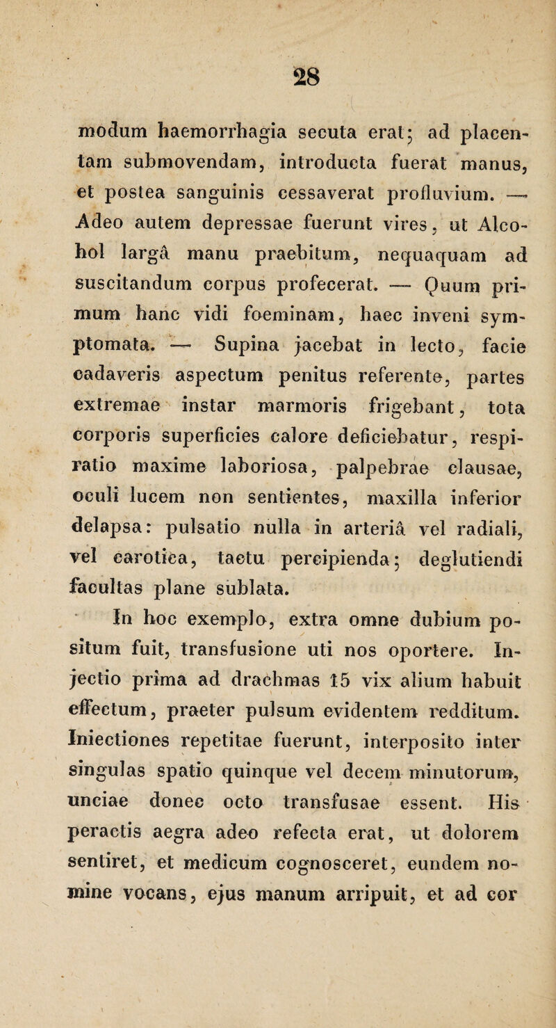 modum haemorrhagia secuta erat; ad placen^ tam submovendam, introducta fuerat manus, et postea sanguinis cessaverat profluvium. — Adeo autem depressae fuerunt vires, ut Alco¬ hol larga manu praebitum, nequaquam ad suscitandum corpus profecerat. — Quum pri¬ mum haric vidi foeminam, haec inveni sym¬ ptomata. ~ Supina jacebat in lecto, facie cadaveris aspectum penitus referente, partes extremae instar marmoris frigebant, tota corporis superficies calore deficiebatur, respi¬ ratio maxime laboriosa, palpebrae clausae, oculi lucem non sentientes, maxilla inferior delapsa: pulsatio nulla in arteria vel radiali, vel carotica, tactu percipienda; deglutiendi facultas plane sublata. In hoc exemplo, extra omne dubium po¬ situm fuit, transfusione uti nos oportere. In¬ jectio prima ad drachmas 15 vix alium habuit elfectum, praeter pulsum evidentem redditum. Iniectiones repetitae fuerunt, interposito inter singulas spatio quinque vel decem minutorum, unciae donec octo transfusae essent. His peractis aegra adeo refecta erat, ut dolorem sentiret, et medicum cognosceret, eundem no¬ mine vocans, ejus manum arripuit, et ad cor