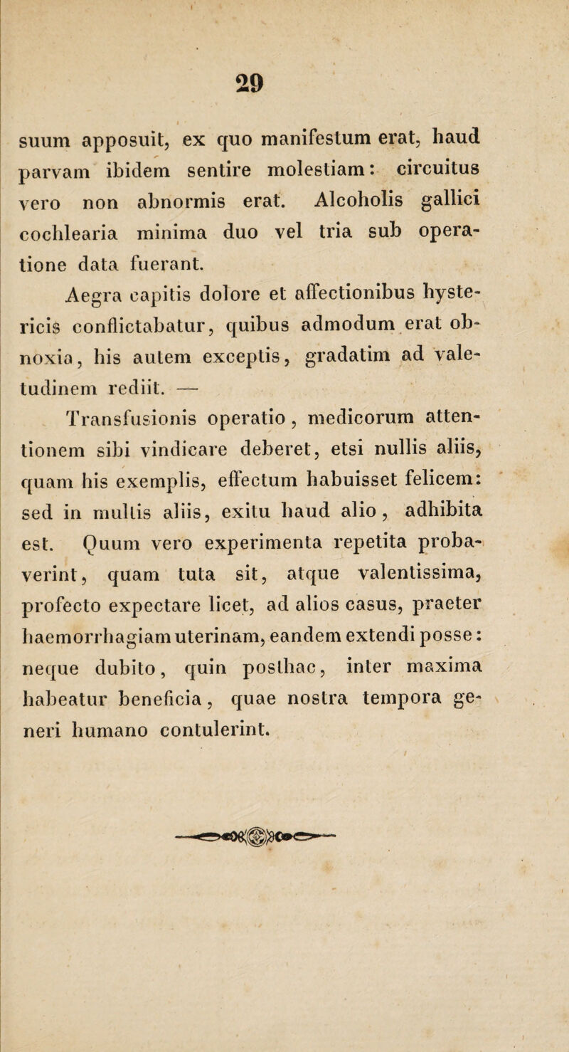 suum apposuit, ex quo manifestum erat, haud parvam ibidem sentire molestiam: circuitus vero non abnormis erat. Alcoholis gallici cochlearia minima duo vel tria sub opera¬ tione data fuerant. Aegra capitis dolore et affectionibus hyste¬ ricis conflictabatur, quibus admodum erat ob¬ noxia, his autem exceptis, gradatim ad vale¬ tudinem rediit. — Transfusionis operatio , medicorum atten¬ tionem sibi vindicare deberet, etsi nullis aliis, quam his exemplis, eftectum habuisset felicem: sed in mullis aliis, exitu haud alio, adhibita est. Quum vero experimenta repetita proba¬ verint, quam tuta sit, atque valentissima, profecto expectare licet, ad alios casus, praeter haemorrhagiam uterinam, eandem extendi posse: neque dubito, quin posthac, inter maxima habeatur beneflcia, quae nostra tempora ge¬ neri humano contulerint.