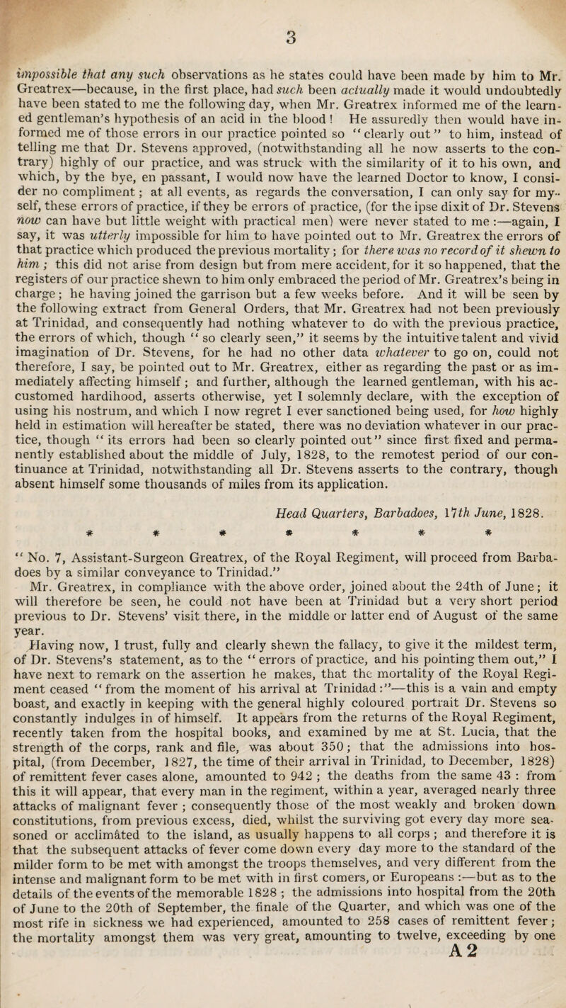 impossible that any such observations as he states could have been made by him to Mr. Greatrex—because, in the first place, had such been actually made it would undoubtedly have been stated to me the following day, when Mr. Greatrex informed me of the learn¬ ed gentleman’s hypothesis of an acid in the blood ! He assuredly then would have in¬ formed me of those errors in our practice pointed so clearly out” to him, instead of telling me that Dr. Stevens approved, (notwithstanding all he now asserts to the con¬ trary) highly of our practice, and was struck with the similarity of it to his own, and which, by the bye, en passant, I would now have the learned Doctor to know, I consi¬ der no compliment; at all events, as regards the conversation, I can only say for my¬ self, these errors of practice, if they be errors of practice, (for the ipse dixit of Dr. Stevens now can have but little wTeight with practical men) were never stated to me :—again, I say, it was utterly impossible for him to have pointed out to Mr. Greatrex the errors of that practice which produced the previous mortality; for there was no record of it shewn to him ; this did not arise from design but from mere accident, for it so happened, that the registers of our practice shewn to him only embraced the period of Mr. Greatrex’s being in charge; he having joined the garrison but a few weeks before. And it will be seen by the following extract from General Orders, that Mr. Greatrex had not been previously at Trinidad, and consequently had nothing whatever to do with the previous practice, the errors of which, though  so clearly seen,” it seems by the intuitive talent and vivid imagination of Dr. Stevens, for he had no other data whatever to go on, could not therefore, I say, be pointed out to Mr. Greatrex, either as regarding the past or as im¬ mediately affecting himself ; and further, although the learned gentleman, with his ac¬ customed hardihood, asserts otherwise, yet I solemnly declare, with the exception of using his nostrum, and which I now regret I ever sanctioned being used, for how highly held in estimation will hereafter be stated, there was no deviation whatever in our prac¬ tice, though  its errors had been so clearly pointed out” since first fixed and perma¬ nently established about the middle of July, 1828, to the remotest period of our con¬ tinuance at Trinidad, notwithstanding all Dr. Stevens asserts to the contrary, though absent himself some thousands of miles from its application. Head Quarters, Barbadoes, 17th June, 1828.  No. 7, Assistant-Surgeon Greatrex, of the Royal Regiment, will proceed from Barba¬ does by a similar conveyance to Trinidad.” Mr. Greatrex, in compliance with the above order, joined about the 24th of June; it will therefore be seen, he could not have been at Trinidad but a very short period previous to Dr. Stevens’ visit there, in the middle or latter end of August of the same year. Having now, 1 trust, fully and clearly shewn the fallacy, to give it the mildest term, of Dr. Stevens’s statement, as to the “errors of practice, and his pointing them out,” I have next to remark on the assertion he makes, that the mortality of the Royal Regi¬ ment ceased “from the moment of his arrival at Trinidad:”—this is a vain and empty boast, and exactly in keeping with the general highly coloured portrait Dr. Stevens so constantly indulges in of himself. It appears from the returns of the Royal Regiment, recently taken from the hospital books, and examined by me at St. Lucia, that the strength of the corps, rank and file, was about 350; that the admissions into hos¬ pital, (from December, 1827, the time of their arrival in Trinidad, to December, 1828) of remittent fever cases alone, amounted to 942 ; the deaths from the same 43 : from this it will appear, that every man in the regiment, within a year, averaged nearly three attacks of malignant fever ; consequently those of the most weakly and broken down constitutions, from previous excess, died, whilst the surviving got every day more sea¬ soned or acclimated to the island, as usually happens to all corps ; and therefore it is that the subsequent attacks of fever come down every day more to the standard of the milder form to be met with amongst the troops themselves, and very different from the intense and malignant form to be met with in first comers, or Europeans :—but as to the details of the events of the memorable 1828 ; the admissions into hospital from the 20th of June to the 20th of September, the finale of the Quarter, and which was one of the most rife in sickness we had experienced, amounted to 258 cases of remittent fever; the mortality amongst them was very great, amounting to twelve, exceeding by one