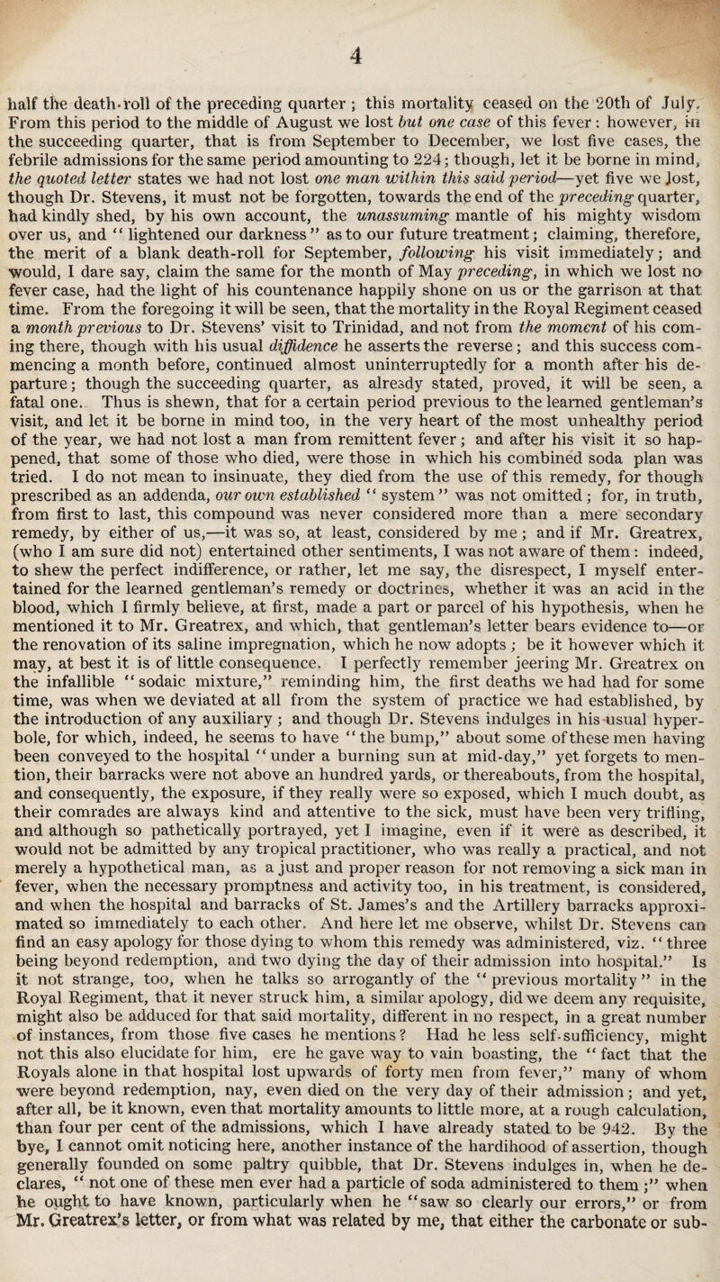 half the death-roll of the preceding quarter ; this mortality ceased on the 20th of July. From this period to the middle of August we lost but one case of this fever: however, in the succeeding quarter, that is from September to December, we lost five cases, the febrile admissions for the same period amounting to 224; though, let it be borne in mind, the quoted letter states we had not lost one man within this said period—yet five we Jost, though Dr. Stevens, it must not be forgotten, towards the end of the preceding quarter, had kindly shed, by his own account, the unassuming mantle of his mighty wisdom over us, and “ lightened our darkness” as to our future treatment; claiming, therefore, the merit of a blank death-roll for September, following his visit immediately; and would, 1 dare say, claim the same for the month of May preceding, in which we lost no fever case, had the light of his countenance happily shone on us or the garrison at that time. From the foregoing it will be seen, that the mortality in the Royal Regiment ceased a month previous to Dr. Stevens’ visit to Trinidad, and not from the moment of his com¬ ing there, though with his usual diffidence he asserts the reverse; and this success com¬ mencing a month before, continued almost uninterruptedly for a month after his de¬ parture ; though the succeeding quarter, as already stated, proved, it will be seen, a fatal one. Thus is shewn, that for a certain period previous to the learned gentleman’s visit, and let it be borne in mind too, in the very heart of the most unhealthy period of the year, we had not lost a man from remittent fever; and after his visit it so hap¬ pened, that some of those who died, were those in which his combined soda plan was tried. I do not mean to insinuate, they died from the use of this remedy, for though prescribed as an addenda, our own established “ system” was not omitted ; for, in truth, from first to last, this compound was never considered more than a mere secondary remedy, by either of us,—it was so, at least, considered by me; and if Mr. Greatrex, (who I am sure did not) entertained other sentiments, I was not aware of them: indeed, to shew the perfect indifference, or rather, let me say, the disrespect, I myself enter¬ tained for the learned gentleman’s remedy or doctrines, whether it was an acid in the blood, which I firmly believe, at first, made a part or parcel of his hypothesis, when he mentioned it to Mr. Greatrex, and which, that gentleman’s letter bears evidence to—or the renovation of its saline impregnation, which he now adopts ; be it however which it may, at best it is of little consequence. I perfectly remember jeering Mr. Greatrex on the infallible “sodaic mixture,” reminding him, the first deaths we had had for some time, was when we deviated at all from the system of practice we had established, by the introduction of any auxiliary ; and though Dr. Stevens indulges in his usual hyper¬ bole, for which, indeed, he seems to have “the bump,” about some of these men having been conveyed to the hospital “under a burning sun at mid-day,” yet forgets to men¬ tion, their barracks were not above an hundred yards, or thereabouts, from the hospital, and consequently, the exposure, if they really were so exposed, which I much doubt, as their comrades are always kind and attentive to the sick, must have been very trifling, and although so pathetically portrayed, yet I imagine, even if it were as described, it would not be admitted by any tropical practitioner, who was really a practical, and not merely a hypothetical man, as a just and proper reason for not removing a sick man in fever, when the necessary promptness and activity too, in his treatment, is considered, and when the hospital and barracks of St. James’s and the Artillery barracks approxi¬ mated so immediately to each other. And here let me observe, whilst Dr. Stevens can find an easy apology for those dying to whom this remedy was administered, viz. “ three being beyond redemption, and two dying the day of their admission into hospital.” Is it not strange, too, when he talks so arrogantly of the “ previous mortality ” in the Royal Regiment, that it never struck him, a similar apology, did we deem any requisite, might also be adduced for that said mortality, different in no respect, in a great number of instances, from those five cases he mentions? Had he less self-sufficiency, might not this also elucidate for him, ere he gave way to vain boasting, the “ fact that the Royals alone in that hospital lost upwards of forty men from fever,” many of whom were beyond redemption, nay, even died on the very day of their admission; and yet, after all, be it known, even that mortality amounts to little more, at a rough calculation, than four per cent of the admissions, which I have already stated to be 942. By the bye, I cannot omit noticing here, another instance of the hardihood of assertion, though generally founded on some paltry quibble, that Dr. Stevens indulges in, when he de¬ clares, “ not one of these men ever had a particle of soda administered to them ;” when he ought to have known, particularly when he “saw so clearly our errors,” or from Mr. Greatrex’s letter, or from what was related by me, that either the carbonate or sub-