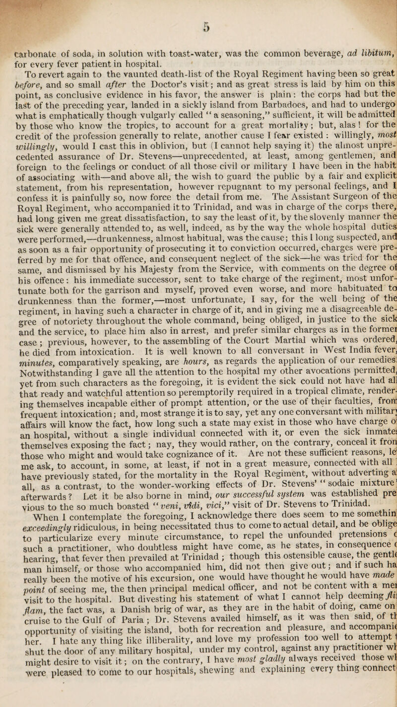 carbonate of soda, in solution with toast-water, was the common beverage, ad libitum, for every fever patient in hospital. To revert again to the vaunted death-list of the Royal Regiment having been so great before, and so small after the Doctor’s visit; and as great stress is laid by him on this point, as conclusive evidence in his favor, the answer is plain: the corps had but the last of the preceding year, landed in a sickly island from Barbadoes, and had to undergo what is emphatically though vulgarly called “ a seasoning,” sufficient, it will be admitted by those who know the tropics, to account for a great mortality; but, alas! for the credit of the profession generally to relate, another cause I fear existed : willingly, most willingly, would I cast this in oblivion, but (I cannot help saying it) the almost unpre¬ cedented assurance of Dr. Stevens—unprecedented, at least, among gentlemen, and foreign to the feelings or conduct of all those civil or military 1 have been in the habit of associating with—and above all, the wish to guard the public by a fair and explicit statement, from his representation, however repugnant to my personal feelings, and I confess it is painfully so, now force the detail from me. The Assistant Surgeon of the Royal Regiment, who accompanied it to Trinidad, and was in charge of the corps there, had long given me great dissatisfaction, to say the least of it, by the slovenly manner the sick were generally attended to, as well, indeed, as by the way the whole hospital duties were performed,—drunkenness, almost habitual, was the cause; this l long suspected, and as soon as a fair opportunity of prosecuting it to conviction occurred, charges were pre¬ ferred by me for that offence, and consequent neglect of the sick—he was tried for the same, and dismissed by his Majesty from the Service, with comments on the degree of his offence: his immediate successor, sent to take charge of the regiment, most unfor¬ tunate both for the garrison and myself, proved even worse, and more habituated to drunkenness than the former,—most unfortunate, I say, for the well being of the regiment, in having such a character in charge of it, and in giving me a disagreeable de¬ gree of notoriety throughout the whole command, being obliged, in justice to the sick and the service, to place him also in arrest, and prefer similar charges as in the former case ; previous, however, to the assembling of the Court Martial which was ordered, he died from intoxication. It is well known to all conversant in West India fever, minutes, comparatively speaking, are hours, as regards the application of our remedies, Notwithstanding 1 gave all the attention to the hospital my other avocations permitted, yet from such characters as the foregoing, it is evident the sick could not have had all that ready and watchful attention so peremptorily required in a tropical climate, render¬ ing themselves incapable either of prompt attention, or the use of their faculties, from frequent intoxication; and, most strange it is to say, yet any one conversant with military affairs will know the fact, how long such a state may exist in those who have charge oi an hospital, without a single individual connected with it, or even the sick inmates themselves exposing the fact; nay, they would rather, on the contrary, conceal it fron those who might and would take cognizance of it. Are not these sufficient leasons, le me ask, to account, in some, at least, if not in a great measure, connected with all have previously stated, for the mortality in the Royal Regiment, without adverting a all, as a contrast, to the wonder-working effects of Dr. Stevens’ “ sodaic mixture1 afterwards ? Let it be also borne in mind, our successful system was established pre vious to the so much boasted “veni, vtidi, vici,” visit of Dr. Stevens to Trinidad. When 1 contemplate the foregoing, I acknowledge there does seem to me somethin; exceedingly ridiculous, in being necessitated thus to come to actual detail, and be oblige to particularize every minute circumstance, to repel the unfounded pretensions c such a practitioner, who doubtless might have come, as he states, in consequence c hearing, that fever then prevailed at Trinidad ; though this ostensible cause, the gentle man himself, or those who accompanied him, did not then give out; and if such ha really been the motive of his excursion, one would have thought he would have made point of seeing me, the then principal medical officer, and not be content with a mei visit to the hospital. But divesting his statement of what I cannot help deeming/mi flam, the fact was, a Danish brig of war, as they are in the habit of doing, came om cruise to the Gulf of Paria ; Dr. Stevens availed himself, as it was then said, of tt opportunity of visiting the island, both for recreation and pleasure, and accompany her. I hate any thing like illiberality, and love my profession too well to attempt 1 shut the door of any military hospital, under my control, against any practitioner wl might desire to visit it; on the contrary, I have most gladly always received t ose wl were pleased to come to our hospitals, shewing and explaining every thing connect