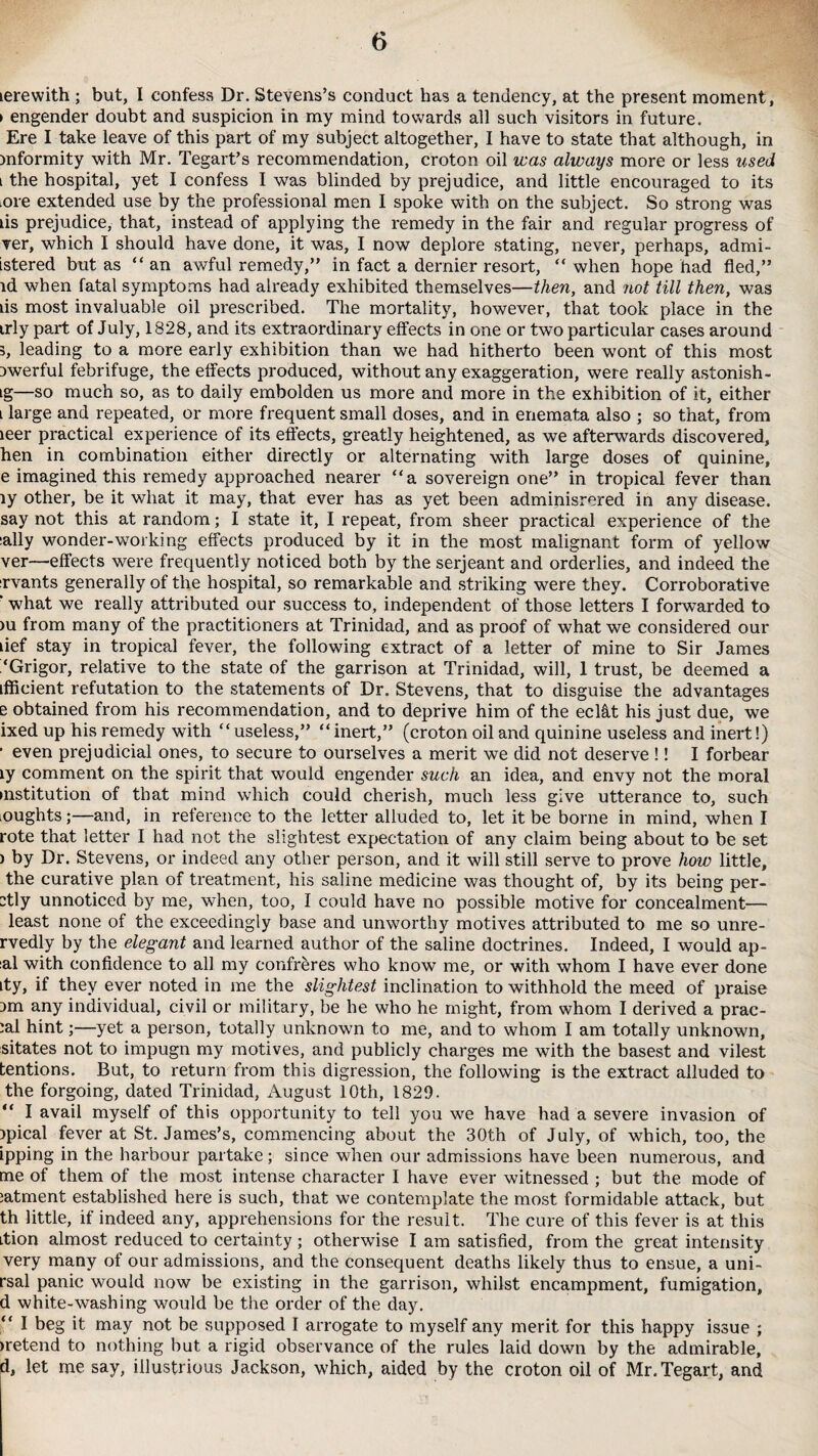 lerewith ; but, I confess Dr. Stevens’s conduct has a tendency, at the present moment, > engender doubt and suspicion in my mind towards all such visitors in future. Ere I take leave of this part of my subject altogether, I have to state that although, in mformity with Mr. Tegart’s recommendation, croton oil was always more or less used i the hospital, yet I confess I was blinded by prejudice, and little encouraged to its ■ore extended use by the professional men I spoke with on the subject. So strong was tis prejudice, that, instead of applying the remedy in the fair and regular progress of ver, which I should have done, it was, I now deplore stating, never, perhaps, admi- istered but as “ an awful remedy,” in fact a dernier resort, “ when hope had fled,” id when fatal symptoms had already exhibited themselves—then, and not till then, was lis most invaluable oil prescribed. The mortality, however, that took place in the trly part of July, 1828, and its extraordinary effects in one or two particular cases around 3, leading to a more early exhibition than we had hitherto been wont of this most iwerful febrifuge, the effects produced, without any exaggeration, were really astonish- ig—so much so, as to daily embolden us more and more in the exhibition of it, either l large and repeated, or more frequent small doses, and in enemata also ; so that, from leer practical experience of its effects, greatly heightened, as we afterwards discovered, hen in combination either directly or alternating with large doses of quinine, e imagined this remedy approached nearer “a sovereign one” in tropical fever than ly other, be it what it may, that ever has as yet been adminisrered in any disease, say not this at random; I state it, I repeat, from sheer practical experience of the :ally wonder-working effects produced by it in the most malignant form of yellow ver—effects were frequently noticed both by the serjeant and orderlies, and indeed the xvants generally of the hospital, so remarkable and striking were they. Corroborative ‘ what we really attributed our success to, independent of those letters I forwarded to >u from many of the practitioners at Trinidad, and as proof of what we considered our tief stay in tropical fever, the following extract of a letter of mine to Sir James ‘Grigor, relative to the state of the garrison at Trinidad, will, 1 trust, be deemed a iffieient refutation to the statements of Dr. Stevens, that to disguise the advantages e obtained from his recommendation, and to deprive him of the eclftt his just due, we ixed up his remedy with “useless,” “inert,” (croton oil and quinine useless and inert!) ■ even prejudicial ones, to secure to ourselves a merit we did not deserve !! I forbear ly comment on the spirit that would engender such an idea, and envy not the moral institution of that mind which could cherish, much less give utterance to, such ■oughts;—and, in reference to the letter alluded to, let it be borne in mind, when I rote that letter I had not the slightest expectation of any claim being about to be set ) by Dr. Stevens, or indeed any other person, and it will still serve to prove how little, the curative plan of treatment, his saline medicine was thought of, by its being per- -tly unnoticed by me, when, too, I could have no possible motive for concealment— least none of the exceedingly base and unworthy motives attributed to me so unre- rvedly by the elegant and learned author of the saline doctrines. Indeed, I would ap- :al with confidence to all my confreres who know me, or with whom I have ever done ity, if they ever noted in me the slightest inclination to withhold the meed of praise 3m any individual, civil or military, be he who he might, from whom I derived a prac- :al hint;—yet a person, totally unknown to me, and to whom I am totally unknown, sitates not to impugn my motives, and publicly charges me with the basest and vilest tentions. But, to return from this digression, the following is the extract alluded to the forgoing, dated Trinidad, August 10th, 1829. “ I avail myself of this opportunity to tell you we have had a severe invasion of jpical fever at St. James’s, commencing about the 30th of July, of which, too, the ipping in the harbour partake; since when our admissions have been numerous, and me of them of the most intense character I have ever witnessed ; but the mode of :atment established here is such, that we contemplate the most formidable attack, but th little, if indeed any, apprehensions for the result. The cure of this fever is at this ition almost reduced to certainty; otherwise I am satisfied, from the great intensity very many of our admissions, and the consequent deaths likely thus to ensue, a uni- rsal panic would now be existing in the garrison, whilst encampment, fumigation, d white-washing would be the order of the day. “ I beg it may not be supposed I arrogate to myself any merit for this happy issue ; rnetend to nothing but a rigid observance of the rules laid down by the admirable, d, let me say, illustrious Jackson, which, aided by the croton oil of Mr.Tegart, and