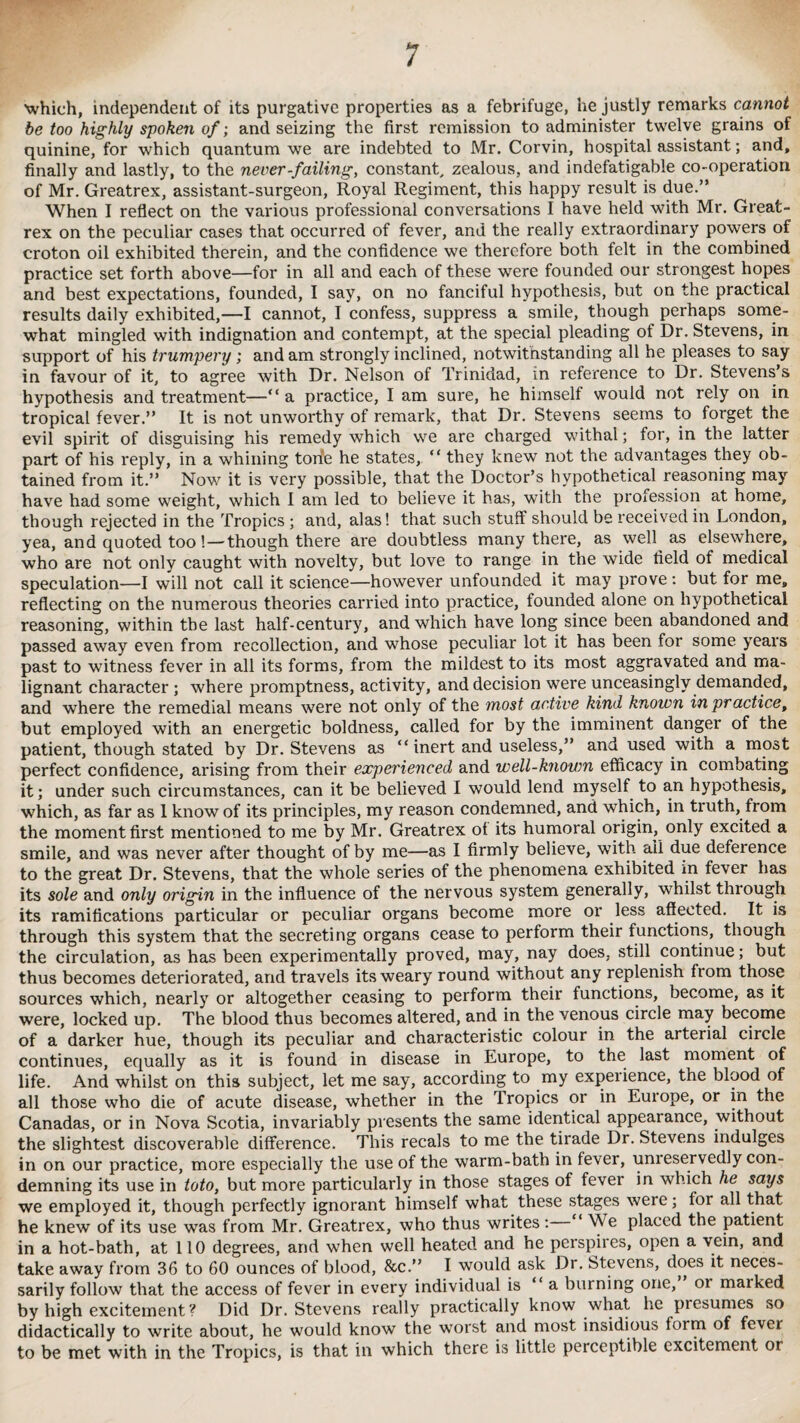 1 which, independent of its purgative properties as a febrifuge, he justly remarks cannot be too highly spoken of; and seizing the first remission to administer twelve grains of quinine, for which quantum we are indebted to Mr. Corvin, hospital assistant; and, finally and lastly, to the never-failing, constant, zealous, and indefatigable co-operation of Mr. Greatrex, assistant-surgeon, Royal Regiment, this happy result is due.” When I reflect on the various professional conversations I have held with Mr. Great¬ rex on the peculiar cases that occurred of fever, and the really extraordinary powers of croton oil exhibited therein, and the confidence we therefore both felt in the combined practice set forth above—for in all and each of these were founded our strongest hopes and best expectations, founded, I say, on no fanciful hypothesis, but on the practical results daily exhibited,—I cannot, I confess, suppress a smile, though perhaps some¬ what mingled with indignation and contempt, at the special pleading of Dr. Stevens, in support of his trumpery; and am strongly inclined, notwithstanding all he pleases to say in favour of it, to agree with Dr. Nelson of Trinidad, in reference to Dr. Stevens’s hypothesis and treatment—“ a practice, I am sure, he himself would not rely on in tropical fever.” It is not unworthy of remark, that Dr. Stevens seems to forget the evil spirit of disguising his remedy which we are charged withal; for, in the latter part of his reply, in a whining tone he states, “ they knew not the advantages they ob¬ tained from it.” Nov/ it is very possible, that the Doctor’s hypothetical reasoning may have had some weight, which I am led to believe it has, with the profession at home, though rejected in the Tropics ; and, alas! that such stuff should be received in London, yea, and quoted too!—though there are doubtless many there, as well as elsewhere, who are not only caught with novelty, but love to range in the wide field of medical speculation—I will not call it science—however unfounded it may prove: but for me, reflecting on the numerous theories carried into practice, founded alone on hypothetical reasoning, within the last half-century, and which have long since been abandoned and passed away even from recollection, and whose peculiar lot it has been for some years past to witness fever in all its forms, from the mildest to its most aggravated and ma¬ lignant character ; where promptness, activity, and decision were unceasingly demanded, and where the remedial means were not only of the most active kind known in practice, but employed with an energetic boldness, called for by the imminent danger of the patient, though stated by Dr. Stevens as “ inert and useless,” and used with a most perfect confidence, arising from their experienced and well-known efficacy in combating it; under such circumstances, can it be believed I would lend myself to an hypothesis, which, as far as 1 know of its principles, my reason condemned, and which, in truth, from the moment first mentioned to me by Mr. Greatrex of its humoral origin, only excited a smile, and was never after thought of by me—as I firmly believe, with ail due deference to the great Dr. Stevens, that the whole series of the phenomena exhibited in fever has its sole and only origin in the influence of the nervous system generally, whilst through its ramifications particular or peculiar organs become more or less affected. It is through this system that the secreting organs cease to perform their functions, though the circulation, as has been experimentally proved, may, nay does, still continue; but thus becomes deteriorated, and travels its weary round without any replenish from those sources which, nearly or altogether ceasing to perform their functions, become, as it were, locked up. The blood thus becomes altered, and in the venous circle may become of a darker hue, though its peculiar and characteristic colour in the arterial circle continues, equally as it is found in disease in Europe, to the last moment of life. And whilst on this subject, let me say, according to my experience, the blood of all those who die of acute disease, whether in the Tropics or in Europe, or in the Canadas, or in Nova Scotia, invariably presents the same identical appearance, without the slightest discoverable difference. This recals to me the tirade Dr. Stevens indulges in on our practice, more especially the use of the warm-bath in fever, unreservedly con¬ demning its use in toto, but more particularly in those stages of fever in which he says we employed it, though perfectly ignorant himself what these stages were; for all that he knew of its use was from Mr. Greatrex, who thus writes : ‘ M e placed the patient in a hot-bath, at 110 degrees, and when well heated and he perspires, open a vein, and take away from 36 to 60 ounces of blood, &c.” I would ask Dr. Stevens, does it neces¬ sarily follow that the access of fever in every individual is “a burning one, or marked by high excitement ? Did Dr. Stevens really practically know what he presumes so didactically to write about, he would know the worst and most insidious form of fever to be met with in the Tropics, is that in which there is little peiceptible excitement or