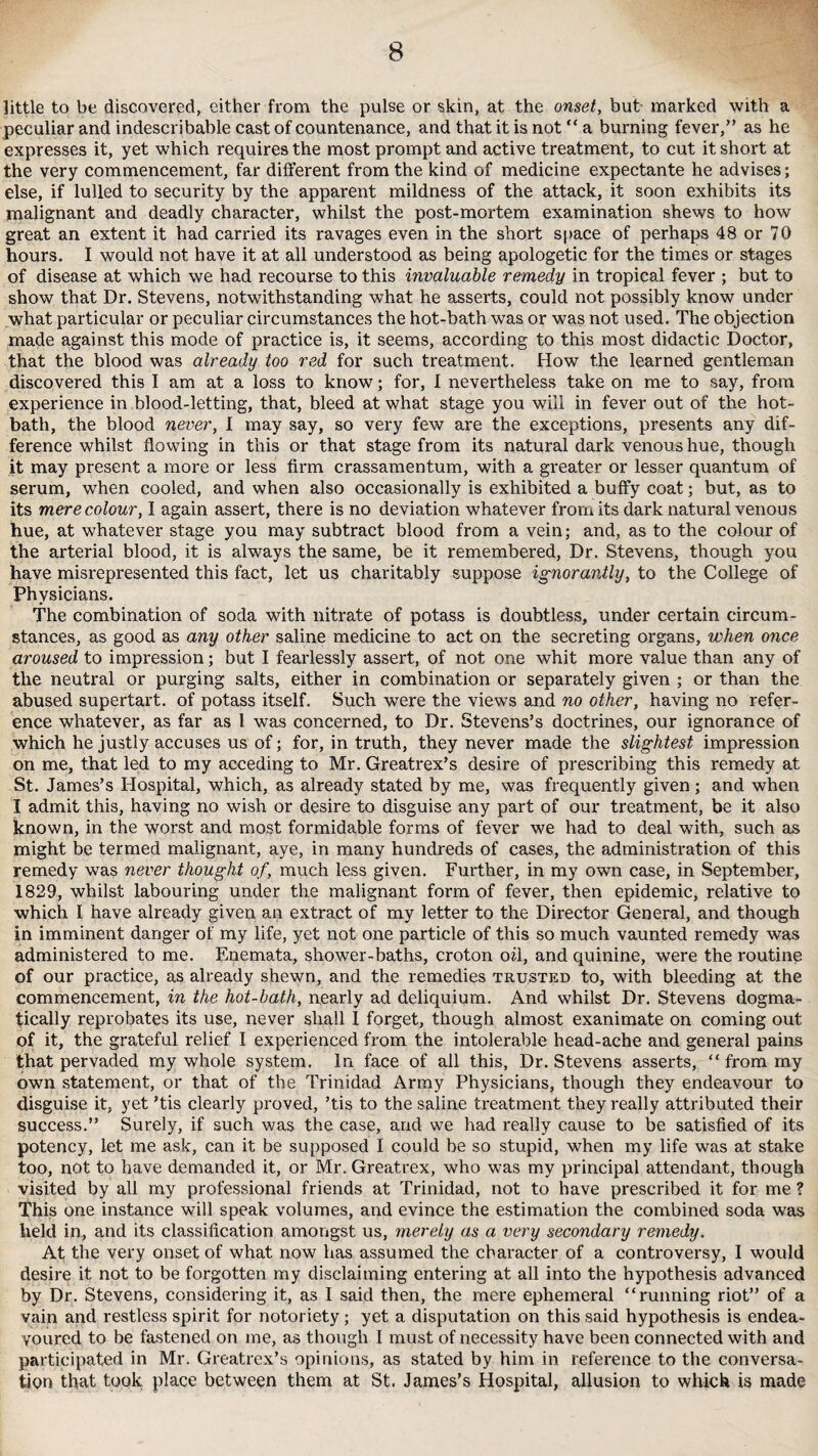 little to be discovered, either from the pulse or skin, at the onset, but marked with a peculiar and indescribable cast of countenance, and that it is not “ a burning fever,” as he expresses it, yet which requires the most prompt and active treatment, to cut it short at the very commencement, far different from the kind of medicine expectante he advises; else, if lulled to security by the apparent mildness of the attack, it soon exhibits its malignant and deadly character, whilst the post-mortem examination shews to how great an extent it had carried its ravages even in the short space of perhaps 48 or 70 hours. I would not have it at all understood as being apologetic for the times or stages of disease at which we had recourse to this invaluable remedy in tropical fever ; but to show that Dr. Stevens, notwithstanding what he asserts, could not possibly know under what particular or peculiar circumstances the hot-bath was or was not used. The objection made against this mode of practice is, it seems, according to this most didactic Doctor, that the blood was already too red for such treatment. How the learned gentleman discovered this I am at a loss to know; for, I nevertheless take on me to say, from experience in blood-letting, that, bleed at what stage you will in fever out of the hot- bath, the blood never, I may say, so very few are the exceptions, presents any dif¬ ference whilst flowing in this or that stage from its natural dark venous hue, though it may present a more or less firm crassamentum, with a greater or lesser quantum of serum, when cooled, and when also occasionally is exhibited a buffy coat; but, as to its mere colour, I again assert, there is no deviation whatever from its dark natural venous hue, at whatever stage you may subtract blood from a vein; and, as to the colour of the arterial blood, it is always the same, be it remembered, Dr. Stevens, though you have misrepresented this fact, let us charitably suppose ignorantly, to the College of Physicians. The combination of soda with nitrate of potass is doubtless, under certain circum¬ stances, as good as any other saline medicine to act on the secreting organs, when once aroused to impression; but I fearlessly assert, of not one whit more value than any of the neutral or purging salts, either in combination or separately given ; or than the abused supertart, of potass itself. Such were the views and no other, having no refer¬ ence whatever, as far as 1 was concerned, to Dr. Stevens’s doctrines, our ignorance of which he justly accuses us of; for, in truth, they never made the slightest impression on me, that led to my acceding to Mr. Greatrex’s desire of prescribing this remedy at St. James’s Hospital, which, as already stated by me, was frequently given ; and when I admit this, having no wish or desire to disguise any part of our treatment, be it also known, in the worst and most formidable forms of fever we had to deal with, such as might be termed malignant, aye, in many hundreds of cases, the administration of this remedy was never thought of, much less given. Further, in my own case, in September, 1829, whilst labouring under the malignant form of fever, then epidemic, relative to which I have already given an extract of my letter to the Director General, and though in imminent danger of my life, yet not one particle of this so much vaunted remedy was administered to me. Enemata, shower-baths, croton oil, and quinine, were the routine of our practice, as already shewn, and the remedies trusted to, with bleeding at the commencement, in the hot-bath, nearly ad deliquium. And whilst Dr. Stevens dogma¬ tically reprobates its use, never shall 1 forget, though almost exanimate on coming out of it, the grateful relief I experienced from the intolerable head-ache and general pains that pervaded my whole system. In face of all this, Dr. Stevens asserts, “ from my own statement, or that of the Trinidad Army Physicians, though they endeavour to disguise it, yet ’tis clearly proved, ’tis to the saline treatment they really attributed their success.” Surely, if such was the case, and we had really cause to be satisfied of its potency, let me ask, can it be supposed I could be so stupid, when my life was at stake too, not to have demanded it, or Mr. Greatrex, who was my principal attendant, though visited by all my professional friends at Trinidad, not to have prescribed it for me ? This one instance will speak volumes, and evince the estimation the combined soda was held in, and its classification amongst us, merely as a very secondary remedy. At the very onset of what now has assumed the character of a controversy, 1 would desire it not to be forgotten my disclaiming entering at all into the hypothesis advanced by Dr. Stevens, considering it, as I said then, the mere ephemeral “running riot” of a vain and restless spirit for notoriety; yet a disputation on this said hypothesis is endea¬ voured to be fastened on me, as though I must of necessity have been connected with and participated in Mr. Greatrex’s opinions, as stated by him in reference to the conversa¬ tion that took place between them at St. James’s Hospital, allusion to which is made