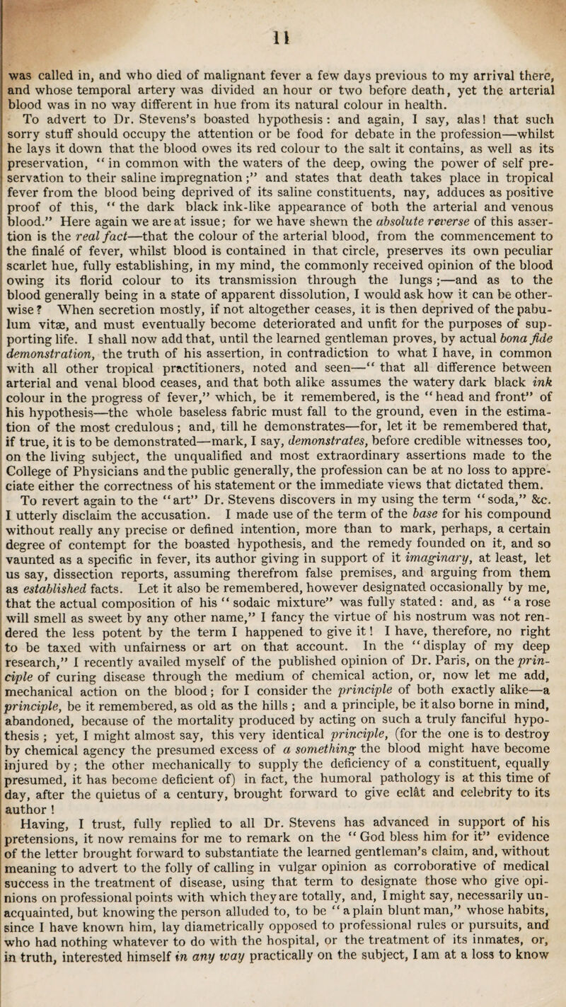was called in, and who died of malignant fever a few days previous to my arrival there, and whose temporal artery was divided an hour or two before death, yet the arterial blood was in no way different in hue from its natural colour in health. To advert to Dr. Stevens’s boasted hypothesis: and again, I say, alas! that such sorry stuff should occupy the attention or be food for debate in the profession—whilst he lays it down that the blood owes its red colour to the salt it contains, as well as its preservation, “in common with the waters of the deep, owing the power of self pre- \ servation to their saline impregnationand states that death takes place in tropical fever from the blood being deprived of its saline constituents, nay, adduces as positive proof of this, “ the dark black ink-like appearance of both the arterial and venous blood.” Here again we are at issue; for we have shewn the absolute reverse of this asser¬ tion is the real fact—that the colour of the arterial blood, from the commencement to the finale of fever, whilst blood is contained in that circle, preserves its own peculiar scarlet hue, fully establishing, in my mind, the commonly received opinion of the blood owing its florid colour to its transmission through the lungs;—and as to the blood generally being in a state of apparent dissolution, I would ask how it can be other¬ wise ? When secretion mostly, if not altogether ceases, it is then deprived of the pabu¬ lum vitae, and must eventually become deteriorated and unfit for the purposes of sup¬ porting life. I shall now add that, until the learned gentleman proves, by actual bona fide demonstration, the truth of his assertion, in contradiction to what I have, in common with all other tropical practitioners, noted and seen—“ that all difference between arterial and venal blood ceases, and that both alike assumes the watery dark black ink colour in the progress of fever,” which, be it remembered, is the “ head and front” of his hypothesis—the whole baseless fabric must fall to the ground, even in the estima¬ tion of the most credulous; and, till he demonstrates—for, let it be remembered that, if true, it is to be demonstrated—mark, I say, demonstrates, before credible witnesses too, on the living subject, the unqualified and most extraordinary assertions made to the College of Physicians and the public generally, the profession can be at no loss to appre¬ ciate either the correctness of his statement or the immediate views that dictated them. To revert again to the “art” Dr. Stevens discovers in my using the term “soda,” &c. I utterly disclaim the accusation. I made use of the term of the base for his compound without really any precise or defined intention, more than to mark, perhaps, a certain degree of contempt for the boasted hypothesis, and the remedy founded on it, and so vaunted as a specific in fever, its author giving in support of it imaginary, at least, let us say, dissection reports, assuming therefrom false premises, and arguing from them as established facts. Let it also be remembered, however designated occasionally by me, that the actual composition of his “ sodaic mixture” was fully stated: and, as “a rose will smell as sweet by any other name,” I fancy the virtue of his nostrum was not ren¬ dered the less potent by the term I happened to give it! I have, therefore, no right to be taxed with unfairness or art on that account. In the “display of my deep research,” I recently availed myself of the published opinion of Dr. Paris, on the prin- | ciple of curing disease through the medium of chemical action, or, now let me add, mechanical action on the blood; for I consider the principle of both exactly alike—a principle, be it remembered, as old as the hills ; and a principle, be it also borne in mind, abandoned, because of the mortality produced by acting on such a truly fanciful hypo- I thesis ; yet, I might almost say, this very identical principle, (for the one is to destroy by chemical agency the presumed excess of a something the blood might have become injured by; the other mechanically to supply the deficiency of a constituent, equally presumed, it has become deficient of) in fact, the humoral pathology is at this time of day, after the quietus of a century, brought forward to give ecl&t and celebrity to its author! Having, I trust, fully replied to all Dr. Stevens has advanced in support of his ; pretensions, it now remains for me to remark on the “ God bless him for it” evidence ; of the letter brought forward to substantiate the learned gentleman’s claim, and, without meaning to advert to the folly of calling in vulgar opinion as corroborative of medical success in the treatment of disease, using that term to designate those who give opi¬ nions on professional points with which they are totally, and, I might say, necessarily un¬ acquainted, but knowing the person alluded to, to be a plain blunt man,” whose habits, since I have known him, lay diametrically opposed to professional rules or pursuits, and who had nothing whatever to do with the hospital, or the treatment of its inmates, or, in truth, interested himself in any way practically on the subject, I am at a loss to know