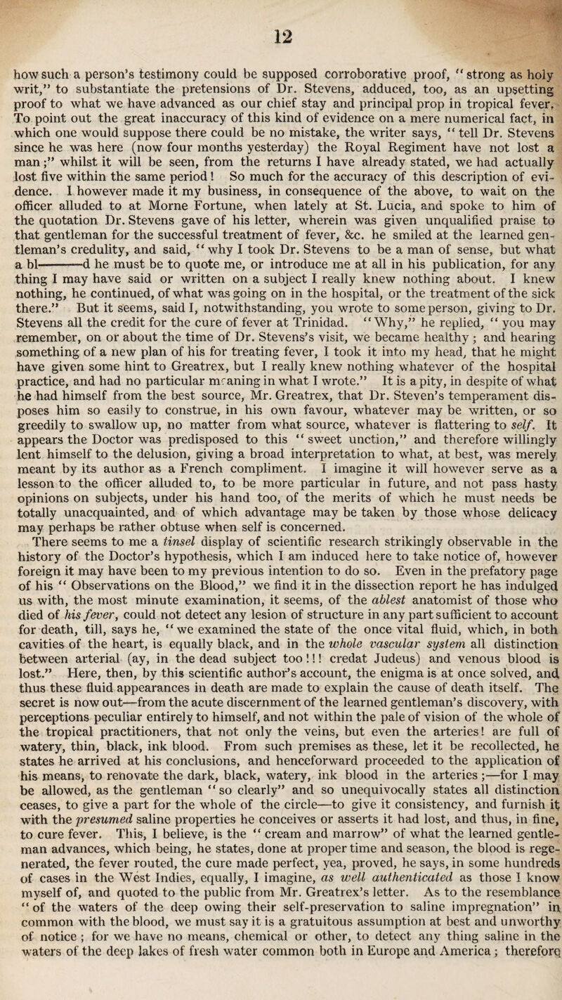 how such a person’s testimony could be supposed corroborative proof, ‘‘strong as holy writ,” to substantiate the pretensions of Dr. Stevens, adduced, too, as an upsetting proof to what we have advanced as our chief stay and principal prop in tropical fever. To point out the great inaccuracy of this kind of evidence on a mere numerical fact, in which one would suppose there could be no mistake, the writer says, “ tell Dr. Stevens since he was here (now four months yesterday) the Royal Regiment have not lost a manwhilst it will be seen, from the returns I have already stated, we had actually lost five within the same period! So much for the accuracy of this description of evi¬ dence. 1 however made it my business, in consequence of the above, to wait on the officer alluded to at Morne Fortune, when lately at St. Lucia, and spoke to him of the quotation Dr. Stevens gave of his letter, wherein was given unqualified praise to that gentleman for the successful treatment of fever, &c. he smiled at the learned gen¬ tleman’s credulity, and said, “why I took Dr. Stevens to be a man of sense, but what a bl-d he must be to quote me, or introduce me at all in his publication, for any thing I may have said or written on a subject I really knew nothing about. I knew nothing, he continued, of what was going on in the hospital, or the treatment of the sick there.” But it seems, said I, notwithstanding, you wrote to some person, giving to Dr. Stevens all the credit for the cure of fever at Trinidad. “Why,” he replied, “ you may remember, on or about the time of Dr. Stevens’s visit, we became healthy; and hearing something of a new plan of his for treating fever, I took it into my head, that he might have given some hint to Greatrex, but I really knew nothing whatever of the hospital practice, and had no particular meaning in what I wrote.” It is a pity, in despite of what he had himself from the best source, Mr. Greatrex, that Dr. Steven’s temperament dis¬ poses him so easily to construe, in his own favour, whatever may be written, or so greedily to swallow up, no matter from what source, whatever is flattering to self. It appears the Doctor was predisposed to this “sweet unction,” and therefore willingly lent himself to the delusion, giving a broad interpretation to what, at best, was merely meant by its author as a French compliment. I imagine it will however serve as a lesson to the officer alluded to, to be more particular in future, and not pass hasty opinions on subjects, under his hand too, of the merits of which he must needs be totally unacquainted, and of which advantage may be taken by those whose delicacy may perhaps be rather obtuse when self is concerned. There seems to me a tinsel display of scientific research strikingly observable in the history of the Doctor’s hypothesis, which I am induced here to take notice of, however foreign it may have been to my previous intention to do so. Even in the prefatory page of his “ Observations on the Blood,” we find it in the dissection report he has indulged us with, the most minute examination, it seems, of the ablest anatomist of those who died of his fever, could not detect any lesion of structure in any part sufficient to account for death, till, says he, “we examined the state of the once vital fluid, which, in both cavities of the heart, is equally black, and in the whole vascular system all distinction between arterial (ay, in the dead subject too!!! credat Judeus) and venous blood is lost.” Here, then, by this scientific author’s account, the enigma is at once solved, and thus these fluid appearances in death are made to explain the cause of death itself. The secret is now out—from the acute discernment of the learned gentleman’s discovery, with perceptions peculiar entirely to himself, and not within the pale of vision of the whole of the tropical practitioners, that not only the veins, but even the arteries! are full of watery, thin, black, ink blood. From such premises as these, let it be recollected, he states he arrived at his conclusions, and henceforward proceeded to the application of his means, to renovate the dark, black, watery, ink blood in the arteries ;—for I may be allowed, as the gentleman “so clearly” and so unequivocally states all distinction ceases, to give a part for the whole of the circle—to give it consistency, and furnish if with the presumed saline properties he conceives or asserts it had lost, and thus, in fine, to cure fever. This, I believe, is the “ cream and marrow” of what the learned gentle¬ man advances, which being, he states, done at proper time and season, the blood is rege¬ nerated, the fever routed, the cure made perfect, yea, proved, he says, in some hundreds of cases in the West Indies, equally, I imagine, as well authenticated as those I know myself of, and quoted to the public from Mr. Greatrex’s letter. As to the resemblance “ of the waters of the deep owing their self-preservation to saline impregnation” in common with the blood, we must say it is a gratuitous assumption at best and unworthy of notice ; for we have no means, chemical or other, to detect any thing saline in the waters of the deep lakes of fresh water common both in Europe and America; therefore