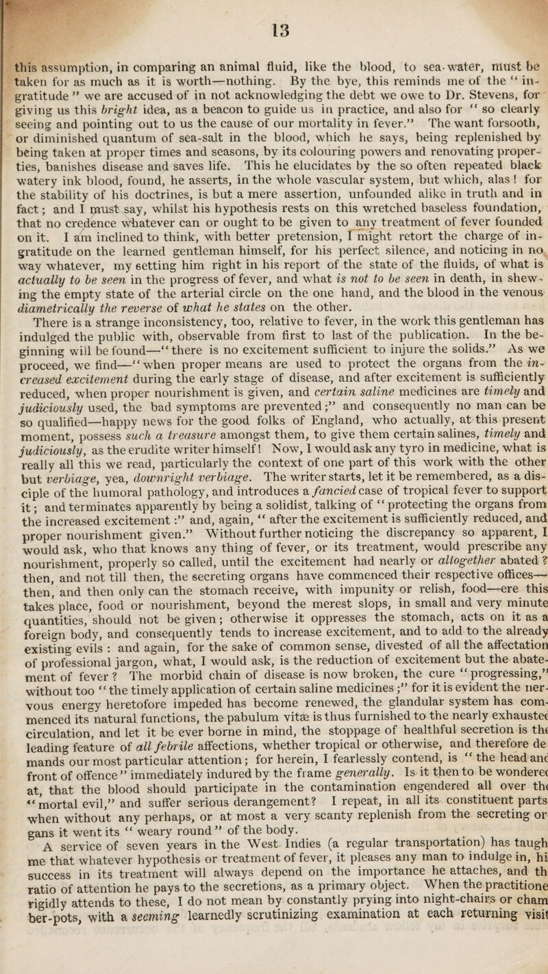 taken for as much as it is worth—nothing. By the bye, this reminds me of the “ in¬ gratitude ” we are accused of in not acknowledging the debt we owe to Dr. Stevens, for giving us this bright idea, as a beacon to guide us in practice, and also for “ so clearly seeing and pointing out to us the cause of our mortality in fever.” The want forsooth, or diminished quantum of sea-salt in the blood, which he says, being replenished by being taken at proper times and seasons, by its colouring powers and renovating proper¬ ties, banishes disease and saves life. This he elucidates by the so often repeated black watery ink blood, found, he asserts, in the whole vascular system, but which, alas ! for the stability of his doctrines, is but a mere assertion, unfounded alike in truth and in fact; and I iprust say, whilst his hypothesis rests on this wretched baseless foundation, that no credence whatever can or ought to be given to any treatment of fever founded on it. I am inclined to think, with better pretension, I might retort the charge of in¬ gratitude on the leai’ned gentleman himself, for his perfect silence, and noticing in no way whatever, my setting him right in his report of the state of the fluids, of what is actually to be seen in the progress of fever, and what is not to be seen in death, in shew¬ ing the empty state of the arterial circle on the one hand, and the blood in the venous diametrically the reverse of what he states on the other. There is a strange inconsistency, too, relative to fever, in the work this gentleman has indulged the public with, observable from first to last of the publication. In the be¬ ginning will be found—“there is no excitement sufficient to injure the solids.” As we proceed, we find—“wffien proper means are used to protect the organs from the in¬ creased excitement during the early stage of disease, and after excitement is sufficiently reduced, when proper nourishment is given, and certain saline medicines are timely and judiciously used, the bad symptoms are prevented;” and consequently no man can be so qualified—happy news for the good folks of England, who actually, at this present moment, possess such a treasure amongst them, to give them certain salines, timely and judiciously, as the erudite writer himself! Now, I would ask any tyro in medicine, what is really all this we read, particularly the context of one part of this work with the other but verbiage, yea, downright verbiage. The writer starts, let it be remembered, as a dis¬ ciple of the humoral pathology, and introduces a fancied case of tropical fever to support it; and terminates apparently by being a solidist, talking of “ protecting the organs from the increased excitement:” and, again, “ after the excitement is sufficiently reduced, and proper nourishment given.” Without further noticing the discrepancy so apparent, I would ask, who that knows any thing of fever, or its treatment, would prescribe any nourishment, properly so called, until the excitement had nearly or altogether abated ? then, and not till then, the secreting organs have commenced their respective offices— then’ and then only can the stomach receive, with impunity or relish, food—ere this takes’ place, food or nourishment, beyond the merest slops, in small and very minute quantities, should not be given; otherwise it oppresses the stomach, acts on it as a foreign body, and consequently tends to increase excitement, and to add to the already existing evils : and again, for the sake of common sense, divested of all the affectation of professional jargon, what, I would ask, is the reduction of excitement but the abate¬ ment of fever ? The morbid chain of disease is now broken, the cure “ progressing,” without too “the timely application of certain saline medicines;” for it is evident the ner¬ vous energy heretofore impeded has become renewed, the glandular system has com¬ menced its natural functions, the pabulum vitse is thus furnished to the nearly exhauster circulation, and let it be ever borne in mind, the stoppage of healthful secretion is the leading feature of all febrile affections, whether tropical or otherwise, and therefore de mands our most particular attention; for herein, I fearlessly contend, is the headanc front of offence ” immediately indured by the frame generally. Is it then to be wonderer at, that the blood should participate in the contamination engendered all over the “mortal evil,” and suffer serious derangement? I repeat, in all its constituent parts when without any perhaps, or at most a very scanty replenish from the secreting or gans it went its “ weary round ” of the body. A service of seven years in the West Indies (a regular transportation) has taugh me that whatever hypothesis or treatment of fever, it pleases any man to indulge in, hi success in its treatment will always depend on the importance he attaches, and th ratio of attention he pays to the secretions, as a primary object. When the practitione rigidly attends to these, I do not mean by constantly prying into night-chairs or cham ber-pots, with a seeming learnedly scrutinizing examination at each returning visit
