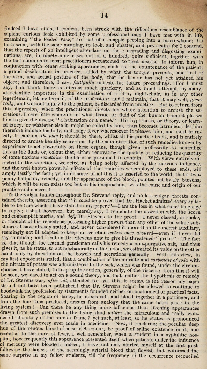 (indeed I have often, I confess, been struck with the ridiculous resemblance of the sapient curious look exhibited by some professional men I have met with in life, examining “the loaded vase,” to that of a magpie peeping into a marrowbone; for both seem, with the same meaning, to look, and chatter, and pry again) for I contend, that the reports of an intelligent attendant on these degrading and disgusting exami¬ nations, are, in ninety-nine cases out of a hundred, quite sufficient, together with the tact common to most practitioners accustomed to treat disease, to inform him, in conjunction with other striking appearances, such as, the countenance of the patient, a grand desideratum in practice, aided by what the tongue presents, and feel of the skin, and actual posture of the body, that he has or has not yet attained his object; and therefore, I say, faithfully indicate his future proceedings. For I must say, I do think there is often as much quackery, and as much attempt, by many, at scientific imposture in the examination of a filthy night-chair, as in any other legerdemain, let me term it, of the profession; and 1 maintain, that it may well, gene¬ rally, and without injury to the patient, be discarded from practice. But to return from this digression, when the practitioner directs his whole attention to arouse the se¬ cretions, I care little where or in what tissue or fluid of the human frame it pleases him to give the disease “ a habitation or a name.” His hypothesis, or theory, or learn¬ ed fancy, or whatever else it might be called by him, thus becomes harmless ; let him therefore indulge his folly, and lodge fever wheresoever it pleases him, and most learn¬ edly descant on the why it should be there, whilst all his practice tends, and is entirely directed to arouse healthy secretions, by the administration of such remedies known by experience to act powerfully on these organs, though given professedly to neutralize this in the fluids or, colour that, either renovating the quality or reducing the quantity of some noxious something the blood is presumed to contain. With views entirely di¬ rected to the secretions, we acted as being solely affected by the nervous influence, and the well known powerful effects of the remedies we employed to these ends, will amply testify the fact; yet in defiance of all this it is asserted to the world, that a two¬ penny halfpenny remedy, and the appearance of the blood, pointed out by Dr. Stevens, which it will be seen exists too but in his imagination, was the cause and origin of our practice and success ! To the vulgar taunts throughout Dr. Stevens’ reply, and no less vulgar threats con¬ tained therein, asserting that “ it could be proved that Dr. Hacket admitted every sylla¬ ble to be true which I have stated in my paper;”—I am at a loss in what exact language to reply; I shall, however, but merely say, I repudiate the assertion with the scorn and contempt it merits, and defy Dr. Stevens to the proof. I never classed, or spoke, or thought of his remedy as possessing higher powers than any other of the saline sub¬ stances I have already stated, and never considered it more than the merest auxiliary, seemingly not ill adapted to keep up secretions when once aroused—even if I ever did say so much ; and I call on Dr. Stevens now to give his threatened  proof.” The fact is, that though the learned gentleman calls his remedy a non-purgative salt, and thus gives it, as he states, to act mechanically on the blood, we estimated its value on the other hand, only by its action on the bowels and secretions generally. With this view, in my first expose it is stated, that a combination of the muriate and carbonate of soda with the nitrate of potass was administered to the sick, which was found, under the circum¬ stances I have stated, to keep up the action, generally, of the viscera ; from this it will be seen, we dared to act on a sound theory, and that neither the hypothesis or remedy of Dr. Stevens was, after all, attended to : yet this, it seems, is the reason my paper should not have been published! that Dr. Stevens might be allowed to continue to hoodwink the profession by statements founded neither on anatomical or practical facts. Soaring in the region of fancy, he mixes salt and blood together in a porringer, and from the hue thus produced, argues from analogy that the same takes place in the living system ! Can there be any thing more fallacious than likening appearances drawn from such premises to the living fluid within the miraculous and really won¬ derful laboratory of the human frame ? yet such, at least, so he states, is pronounced the greatest discovery ever made in medicine. Now, if rendering the peculiar deep hue of the venous blood of a scarlet colour, be proof of saline existence in it, and essential to the cure of fevei', I well remember, when a student in a syphilitic hos¬ pital, how frequently this appearance presented itself when patients under the influence of mercury were blooded: indeed, I have not only started myself at the first gush following the lancet, of the seemingly arterial blood that flowed, but witnessed the same surprise in my fellow students, till the frequency of the occurrence reconciled