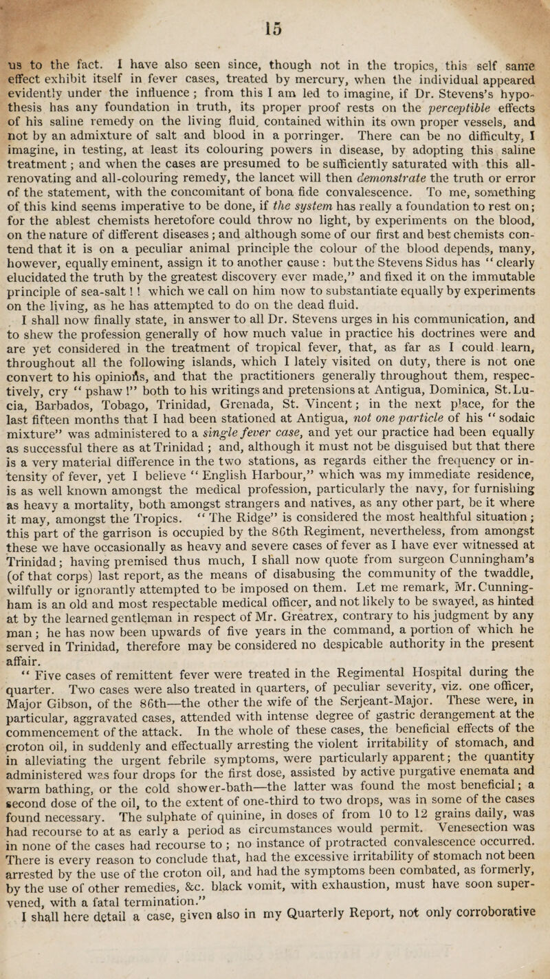 us to the fact. I have also seen since, though not in the tropics, this self same effect exhibit itself in fever cases, treated by mercury, when the individual appeared evidently under the influence ; from this I am led to imagine, if Dr. Stevens’s hypo¬ thesis has any foundation in truth, its proper proof rests on the perceptible effects of his saline remedy on the living fluid, contained within its own proper vessels, and not by an admixture of salt and blood in a porringer. There can be no difficulty, I imagine, in testing, at least its colouring powers in disease, by adopting this saline treatment; and when the cases are presumed to be sufficiently saturated with this all- renovating and all-colouring remedy, the lancet will then demonstrate the truth or error of the statement, with the concomitant of bona fide convalescence. To me, something of this kind seems imperative to be done, if the system has really a foundation to rest on; for the ablest chemists heretofore could throw no light, by experiments on the blood, on the nature of different diseases; and although some of our first and best chemists con¬ tend that it is on a peculiar animal principle the colour of the blood depends, many, howTever, equally eminent, assign it to another cause : but the Stevens Sidus has “ clearly elucidated the truth by the greatest discovery ever made,” and fixed it on the immutable principle of sea-salt! ! which we call on him now to substantiate equally by experiments on the living, as he has attempted to do on the dead fluid. I shall now finally state, in answer to all Dr. Stevens urges in his communication, and to shew the profession generally of how much value in practice his doctrines were and are yet considered in the treatment of tropical fever, that, as far as I could learn, throughout all the following islands, which I lately visited on duty, there is not one convert to his opinioAs, and that the practitioners generally throughout them, respec¬ tively, cry “ pshaw 1” both to his writings and pretensions at Antigua, Dominica, St. Lu¬ cia, Barbados, Tobago, Trinidad, Grenada, St. Vincent; in the next pHce, for the last fifteen months that I had been stationed at Antigua, not one particle of his “ sodaic mixture” was administered to a single fever case, and yet our practice had been equally as successful there as at Trinidad ; and, although it must not be disguised but that there is a very material difference in the two stations, as regards either the frequency or in¬ tensity of fever, yet I believe “ English Harbour,” which was my immediate residence, is as well known amongst the medical profession, particularly the navy, for furnishing as heavy a mortality, both amongst strangers and natives, as any other part, be it where it may, amongst the Tropics. “ The Ridge” is considered the most healthful situation; this part of the garrison is occupied by the 86th Regiment, nevertheless, from amongst these we have occasionally as heavy and severe cases of fever as I have ever witnessed at Trinidad; having premised thus much, I shall now quote from surgeon Cunningham’s (of that corps) last report, as the means of disabusing the community of the twaddle, wilfully or ignorantly attempted to be imposed on them. Let me remark, Mr. Cunning¬ ham is an old and most respectable medical officer, and not likely to be swayed, as hinted at by the learned gentleman in respect of Mr. Greatrex, contrary to his judgment by any man; he has now been upwards of five years in the command, a portion of which he served in Trinidad, therefore may be considered no despicable authority in the present affair. “ Five cases of remittent fever were treated in the Regimental Hospital during the quarter. Two cases were also treated in quarters, of peculiar severity, viz. one officer, Major Gibson, of the 86th—the other the wife of the Serjeant-Major. These were, in particular, aggravated cases, attended with intense degree of gastric derangement at the commencement of the attack. In the whole of these cases, the beneficial effects of the croton oil, in suddenly and effectually arresting the violent irritability of stomach, and in alleviating the urgent febrile symptoms, were particularly apparent; the quantity administered was four drops for the first dose, assisted by active purgative enemata and warm bathing, or the cold shower-bath—the latter was found the most beneficial; a second dose of the oil, to the extent of one-third to two drops, was in some of the cases found necessary. The sulphate of quinine, in doses of from 10 to 12 grains daily, was had recourse to at as early a period as circumstances would permit. Venesection was in none of the cases had recourse to ; no instance of protracted convalescence occurred. There is every reason to conclude that, had the excessive irritability of stomach not been arrested by the use of the croton oil, and had the symptoms been combated, as foimerly, by the use of other remedies, &c. black vomit, with exhaustion, must have soon super¬ vened, with a fatal termination.” I shall here detail a case, given also in my Quarterly Report, not only corroborative