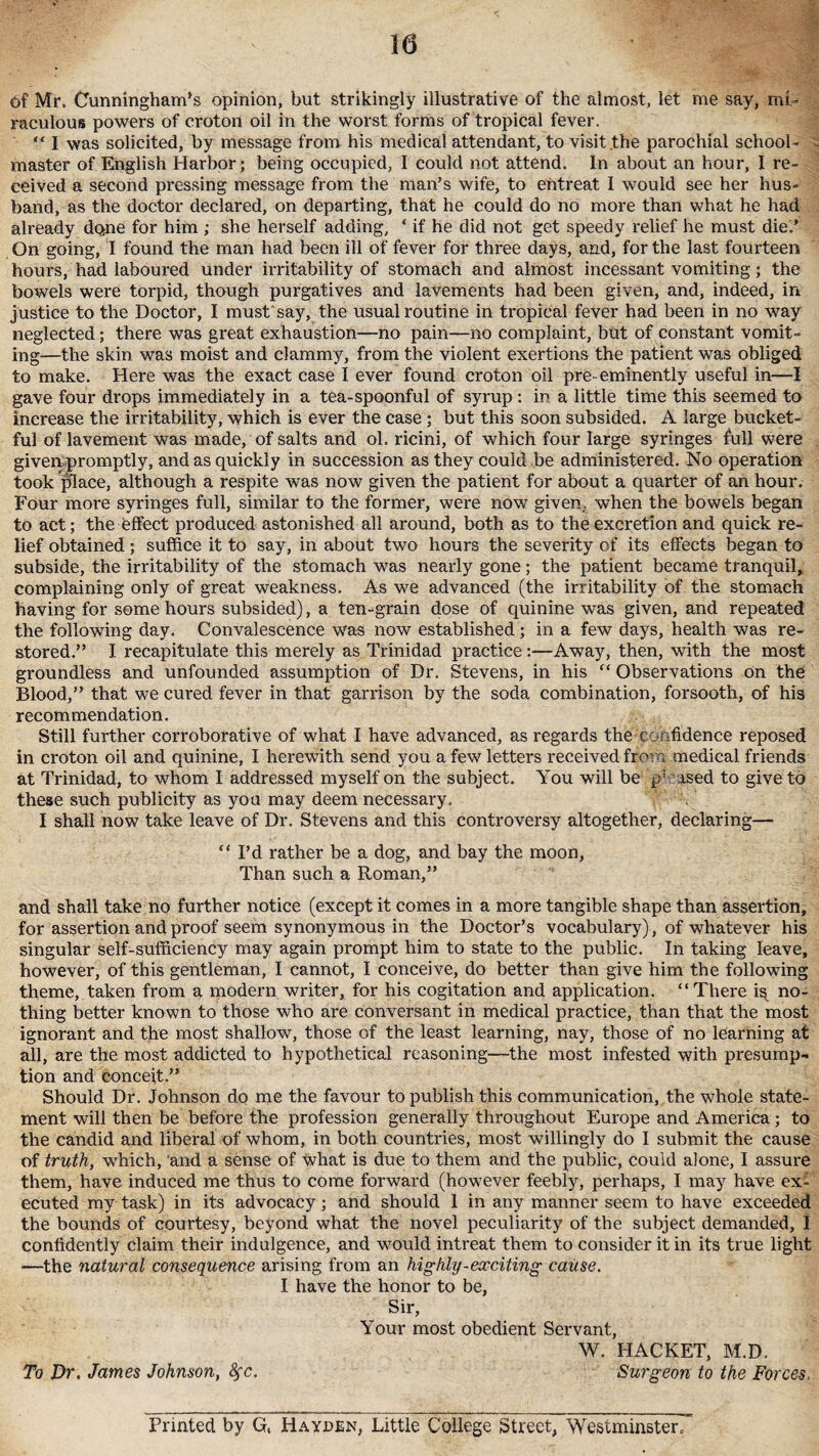 6f Mr. Cunningham's opinion, but strikingly illustrative of the almost, let me say, mi¬ raculous powers of croton oil in the worst forms of tropical fever. “ I was solicited, by message from his medical attendant, to visit the parochial school¬ master of English Harbor; being occupied, I could not attend. In about an hour, I re¬ ceived a second pressing message from the man’s wife, to entreat I would see her hus¬ band, as the doctor declared, on departing, that he could do no more than what he had already done for him ; she herself adding, ‘ if he did not get speedy relief he must die” On going, I found the man had been ill of fever for three days, and, for the last fourteen hours, had laboured under irritability of stomach and almost incessant vomiting; the bowels were torpid, though purgatives and lavements had been given, and, indeed, in justice to the Doctor, I must'say, the usual routine in tropical fever had been in no way neglected; there was great exhaustion—no pain—no complaint, but of constant vomit¬ ing—the skin was moist and clammy, from the violent exertions the patient was obliged to make. Here was the exact case I ever found croton oil pre- eminently useful in—I gave four drops immediately in a tea-spoonful of syrup : in a little time this seemed to increase the irritability, which is ever the case; but this soon subsided. A large bucket¬ ful of lavement was made, of salts and ol. ricini, of which four large syringes full were given promptly, and as quickly in succession as they could be administered. No operation took place, although a respite was now given the patient for about a quarter of an hour. Four more syringes full, similar to the former, were now given, when the bowels began to act; the effect produced astonished all around, both as to the excretion and quick re¬ lief obtained; suffice it to say, in about two hours the severity of its effects began to subside, the irritability of the stomach was nearly gone; the patient became tranquil, complaining only of great weakness. As we advanced (the irritability of the stomach having for some hours subsided), a ten-grain dose of quinine was given, and repeated the following day. Convalescence was now established; in a few days, health was re¬ stored.” I recapitulate this merely as Trinidad practice:—Away, then, with the most groundless and unfounded assumption of Dr. Stevens, in his “ Observations on the Blood,” that we cured fever in that garrison by the soda combination, forsooth, of his recommendation. Still further corroborative of what I have advanced, as regards the confidence reposed in croton oil and quinine, I herewith send you a few letters received from medical friends at Trinidad, to whom I addressed myself on the subject. You will be p; ased to give to these such publicity as you may deem necessary. I shall now take leave of Dr. Stevens and this controversy altogether, declaring—• “I’d rather be a dog, and bay the moon, Than such a Roman,” and shall take no further notice (except it comes in a more tangible shape than assertion, for assertion and proof seem synonymous in the Doctor’s vocabulary), of whatever his singular self-sufficiency may again prompt him to state to the public. In taking leave, however, of this gentleman, I cannot, I conceive, do better than give him the following theme, taken from a modern writer, for his cogitation and application. “There i^ no¬ thing better known to those who are conversant in medical practice, than that the most ignorant and the most shallow, those of the least learning, nay, those of no learning at all, are the most addicted to hypothetical reasoning—the most infested with presump¬ tion and conceit.” Should Dr. Johnson do me the favour to publish this communication, the whole state¬ ment will then be before the profession generally throughout Europe and America; to the candid and liberal of whom, in both countries, most willingly do I submit the cause of truth, which, and a sense of what is due to them and the public, could alone, I assure them, have induced me thus to come forward (however feebly, perhaps, I may have ex¬ ecuted my task) in its advocacy; and should 1 in any manner seem to have exceeded the bounds of courtesy, beyond what the novel peculiarity of the subject demanded, I confidently claim their indulgence, and would intreat them to consider it in its true light —the natural consequence arising from an highly-exciting cause. I have the honor to be, Sir, Your most obedient Servant, W. HACKET, M.D. To Dr. James Johnson, fyc. Surgeon to the Forces. Printed by G, Hayden, Little College Street, Westminster.