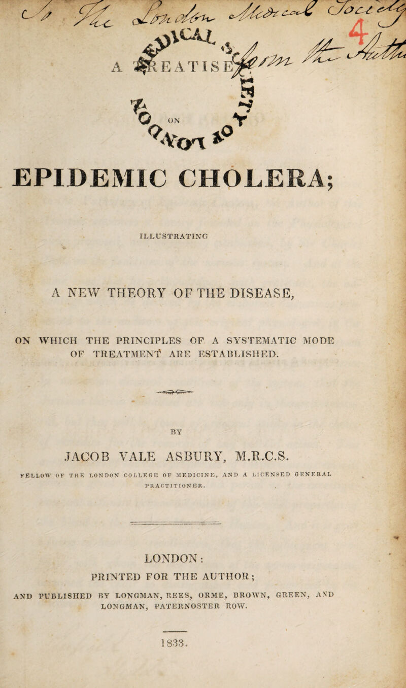 EPIDEMIC CHOLERA; ILLUSTRATING A NEW THEORY OF THE DISEASE, ON WHICH THE PRINCIPLES OF A SYSTEMATIC MODE OF TREATMENT ARE ESTABLISHED. BY JACOB VALE ASBURY, M.R.C.S. FELLOW OF THE LONDON COLLEGE OF MEDICINE, AND A LICENSED GENERAL PRACTITIONER. LONDON: PRINTED FOR THE AUTHOR; AND PUBLISHED BY LONGMAN, REES, ORME, BROWN, GREEN, AND LONGMAN, PATERNOSTER ROW. 1833,