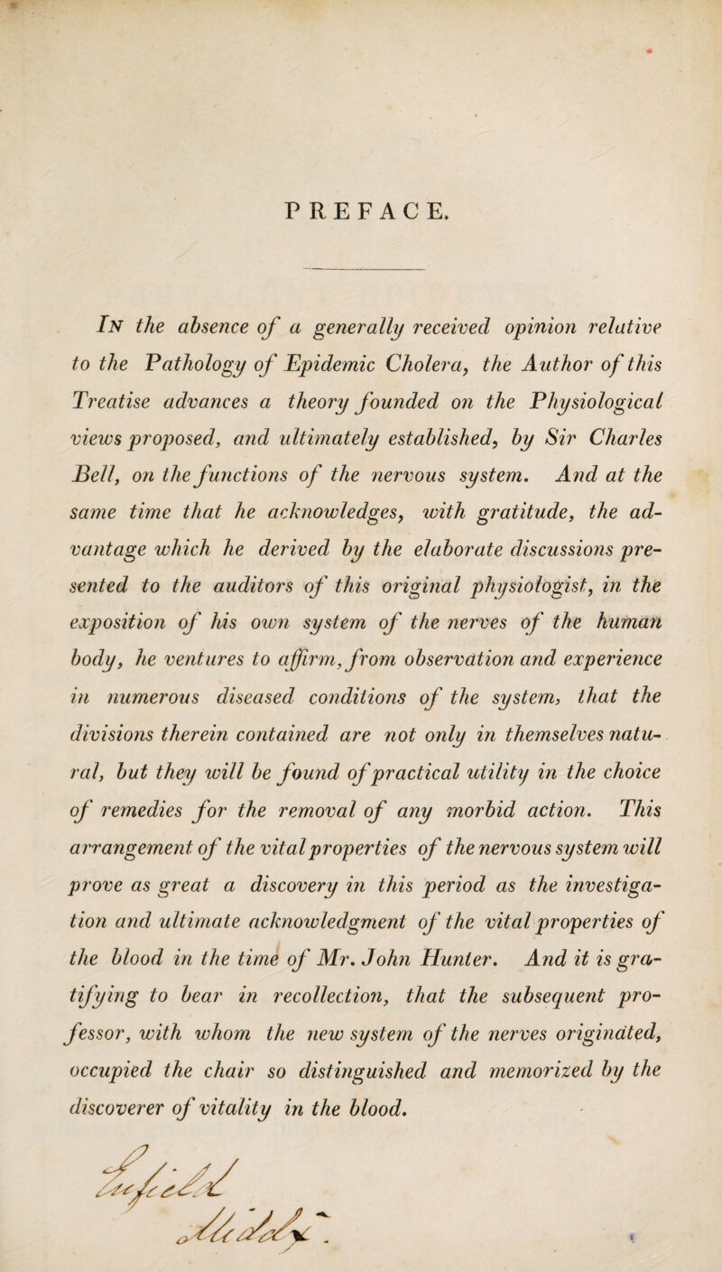 PREFACE. In the absence of a generally received opinion relative to the Pathology of Epidemic Cholera, the Author of this Treatise advances a theory founded on the Physiological views proposed, and ultimately established, by Sir Charles E ell, on the functions of the nervous system. And at the same time that he acknowledges, with gratitude, the ad¬ vantage which he derived by the elaborate discussions pre¬ sented to the auditors of this original physiologist, in the exposition of his own system of the nerves of the human body, he ventures to affirm, from observation and experience in numerous diseased conditions of the system, that the divisions therein contained are not only in themselves natu¬ ral, but they will be found of practical utility in the choice of remedies for the removal of any morbid action. This arrangement of the vital properties of the nervous system will prove as great a discovery in this period as the investiga¬ tion and ultimate acknowledgment of the vital properties of the blood in the time of Mr. John Hunter. And it is gra¬ tifying to bear in recollection, that the subsequent pro¬ fessor, with whom the new system of the nerves originated, occupied the chair so distinguished and memorized by the discoverer of vitality in the blood.