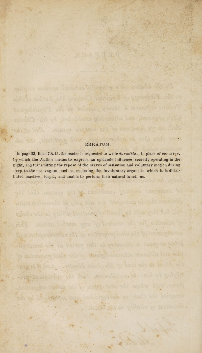 ERRATUM. In page 23, lines 7 & 15, the reader is requested to write dormitive, in place of cerative, by which the Author means to express an epidemic influence secretly operating in the night, and transmitting the repose of the nerves of sensation and voluntary motion during sleep to the par vagum, and so rendering the involuntary organs to which it is distri* buted inactive, torpid, and unable to perform their natural functions,