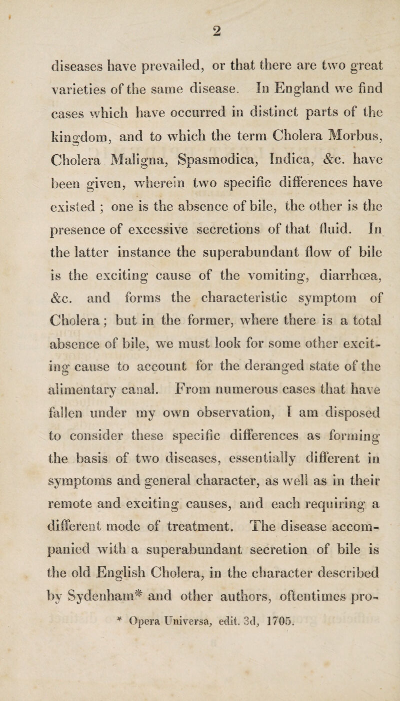 diseases have prevailed, or that there are two great varieties of the same disease. la England we find cases which have occurred in distinct parts of the kingdom, and to which the terra Cholera Morbus, Cholera Maligna, Spasmodica, Indica, &c. have been given, wherein two specific differences have existed ; one is the absence of bile, the other is the presence of excessive secretions of that fluid. In the latter instance the superabundant flow of bile is the exciting cause of the vomiting, diarrhoea, &c. and forms the characteristic symptom of Cholera; but in the former, where there is a total absence of bile, we must look for some other excit¬ ing1 cause to account for the deranged state of the alimentary canal. From numerous cases that have fallen under my own observation, I am disposed to consider these specific differences as forming the basis of two diseases, essentially different in symptoms and general character, as well as in their remote and exciting causes, and each requiring a different mode of treatment. The disease accom¬ panied with a superabundant secretion of bile is the old English Cholera, in the character described by Sydenham* and other authors, oftentimes pro- * Opera Universe, edit. 3d, 1705.