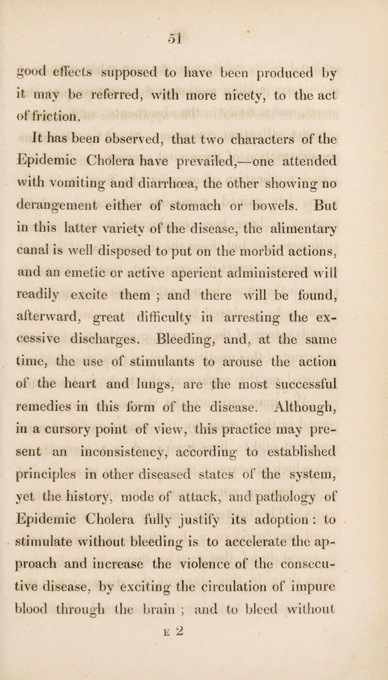 good effects supposed to have been produced by it may be referred, with more nicety, to the act of friction, it has been observed, that two characters of the Epidemic Cholera have prevailed,—one attended with vomiting and diarrhoea, the other showing no derangement either of stomach or bowels. But in this latter variety of the disease, the alimentary canal is well disposed to put on the morbid actions, and an emetic or active aperient administered will readily excite them ; and there will be found, afterward, great difficulty in arresting the ex¬ cessive discharges. Bleeding, and, at the same time, the use of stimulants to arouse the action of the heart and luno’s, are the most successful remedies in this form of the disease. Although, in a cursory point of view, this practice may pre¬ sent an inconsistency, according to established principles in other diseased states of the system, yet the history, mode of attack, and pathology of Epidemic Cholera fully justify its adoption : to stimulate without bleeding is to accelerate the ap¬ proach and increase the violence of the consecu¬ tive disease, by exciting the circulation of impure blood through the brain ; and to bleed without