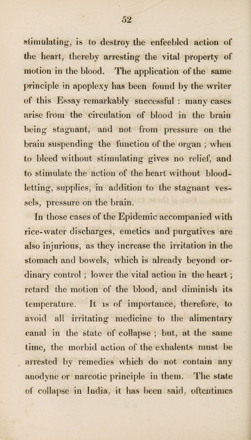 stimulating, is to destroy the enfeebled action of the heart, thereby arresting the vital property of motion in the blood. The application of the same principle in apoplexy has been found by the writer of this Essay remarkably successful : many cases arise from the circulation of blood in the brain being stagnant, and not from pressure on the brain suspending the function of the organ ; when to bleed without stimulating gives no relief, and to stimulate the action of the heart without blood¬ letting, supplies, in addition to the stagnant ves¬ sels, pressure on the brain. In those cases of the Epidemic accompanied with rice-water discharges, emetics and purgatives are also injurious, as they increase the irritation in the stomach and bowels, which is already beyond or¬ dinary control ; lower the vital action in the heart ; retard the motion of the blood, and diminish its temperature. It is of importance, therefore, to avoid all irritating medicine to the alimentary canal in the state of collapse ; but, at the same time, the morbid action of the exhalents must be arrested by remedies which do not contain any anodyne or narcotic principle in them. The state of collapse in India, it has been said, oftentimes