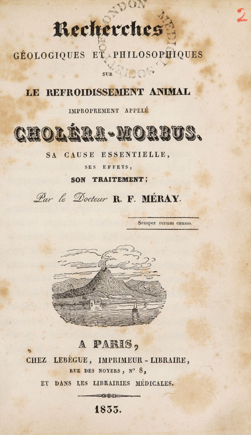 S- ,i J ■- ✓ •«, y SUR LE REFROIDISSEMENT ANIMAL IMPROPREMENT APPELE SA CAUSE ESSENTIELLE, SES EFFETS, SON TRAITEMENT ; Mar & docteur R. F- MÉRAY- Semper rerum causas. A IPÂM18 9 CHEZ LEBÈGUE, IMPRIMEUR - LIBRAIRE, RUE DES NOYERS, N° 8, ET DANS LES LIBRAIRIES MÉDICALES. -—— 1833.