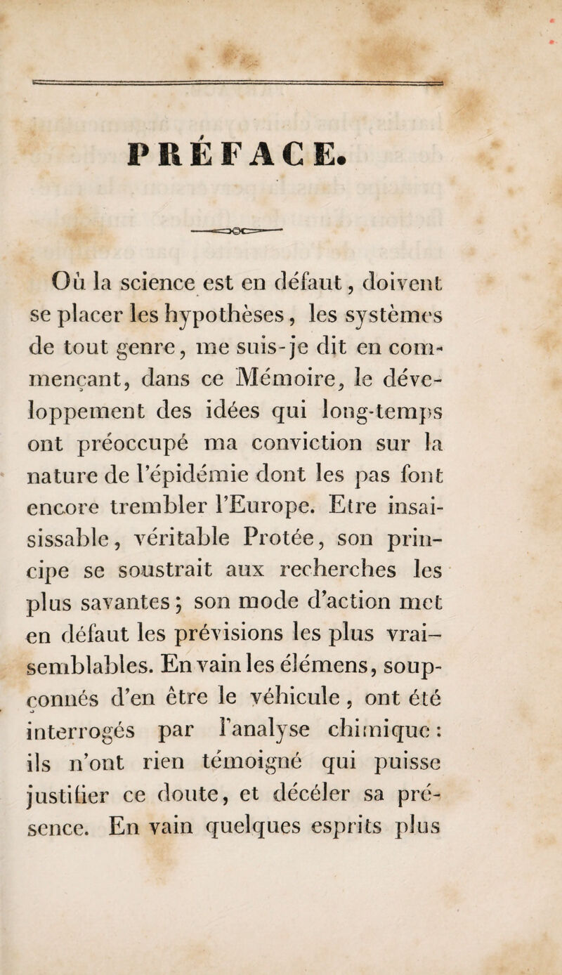 PRÉFACE Où la science est en défaut, doivent se placer les hypothèses, les systèmes de tout genre, me suis-je dit en com¬ mençant, dans ce Mémoire, le déve¬ loppement des idées qui long-temps ont préoccupé ma conviction sur la nature de l’épidémie dont les pas font encore trembler l’Europe. Etre insai¬ sissable , véritable Protée, son prin¬ cipe se soustrait aux recherches les plus savantes; son mode d’action met en défaut les prévisions les plus vrai¬ semblables. En vain les élémens, soup¬ çonnés d’en être le véhicule , ont été interrogés par l’analyse chimique: ils n’ont rien témoigné qui puisse justifier ce doute, et décéler sa pré¬ sence. En vain quelques esprits plus