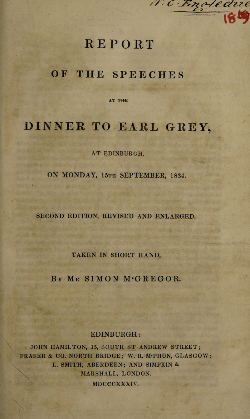 /^/ C ' yv>? 6 / ? REPORT OF THE SPEECHES AT THE DINNER TO EARL GREY, AT EDINBURGH, ON MONDAY, 15th SEPTEMBER, 1834. SECOND EDITION, REVISED AND ENLARGED. TAKEN IN SHORT HAND, By Mr SIMON M(GREGOR. EDINBURGH: JOHN HAMILTON, 15, SOUTH ST ANDREW STREET; FRASER & CO. NORTH BRIDGE; W. R. M‘PHUN, GLASGOW; L. SMITH, ABERDEEN; AND SIMPKIN & MARSHALL, LONDON. MDCCCXXXIV.