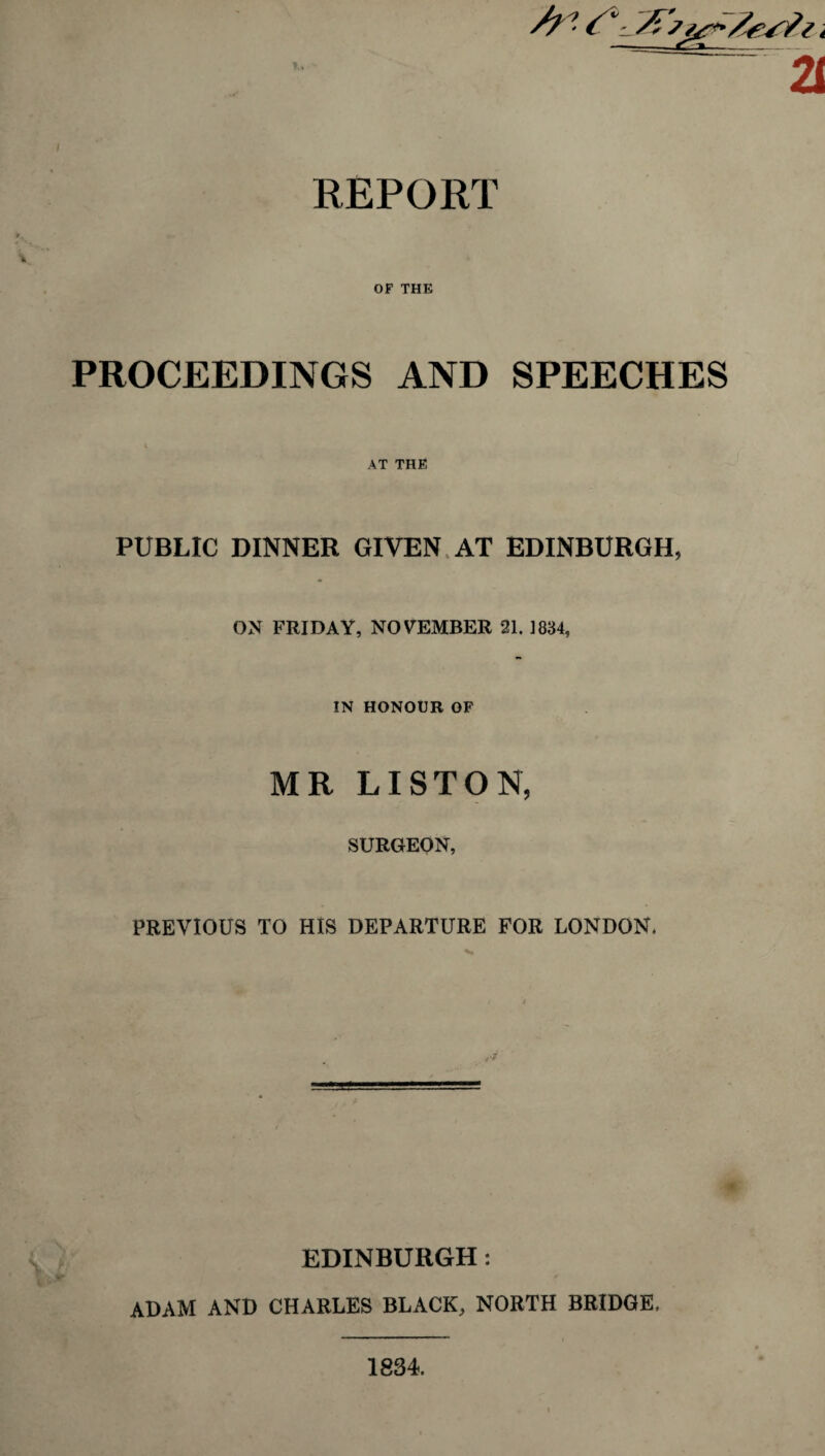 REPORT OF THE PROCEEDINGS AND SPEECHES AT THE PUBLIC DINNER GIVEN AT EDINBURGH, ON FRIDAY, NOVEMBER 21. 1834, IN HONOUR OF MR LISTON, SURGEON, PREVIOUS TO HIS DEPARTURE FOR LONDON. EDINBURGH: ADAM AND CHARLES BLACK, NORTH BRIDGE, 1834.