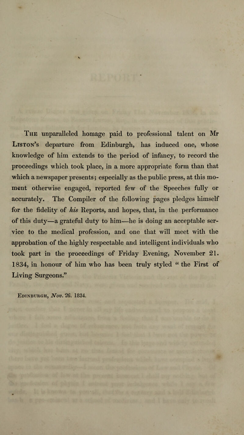 The unparalleled homage paid to professional talent on Mr Liston’s departure from Edinburgh, has induced one, whose knowledge of him extends to the period of infancy, to record the proceedings which took place, in a more appropriate form than that which a newspaper presents; especially as the public press, at this mo¬ ment otherwise engaged, reported few of the Speeches fully or accurately. The Compiler of the following pages pledges himself for the fidelity of his Reports, and hopes, that, in the performance of this duty—a grateful duty to him—he is doing an acceptable ser¬ vice to the medical profession, and one that will meet with the approbation of the highly respectable and intelligent individuals who took part in the proceedings of Friday Evening, November 21. 1834, in honour of him who has been truly styled “ the First of Living Surgeons.” Edinburgh, Nov. 26. 1834.