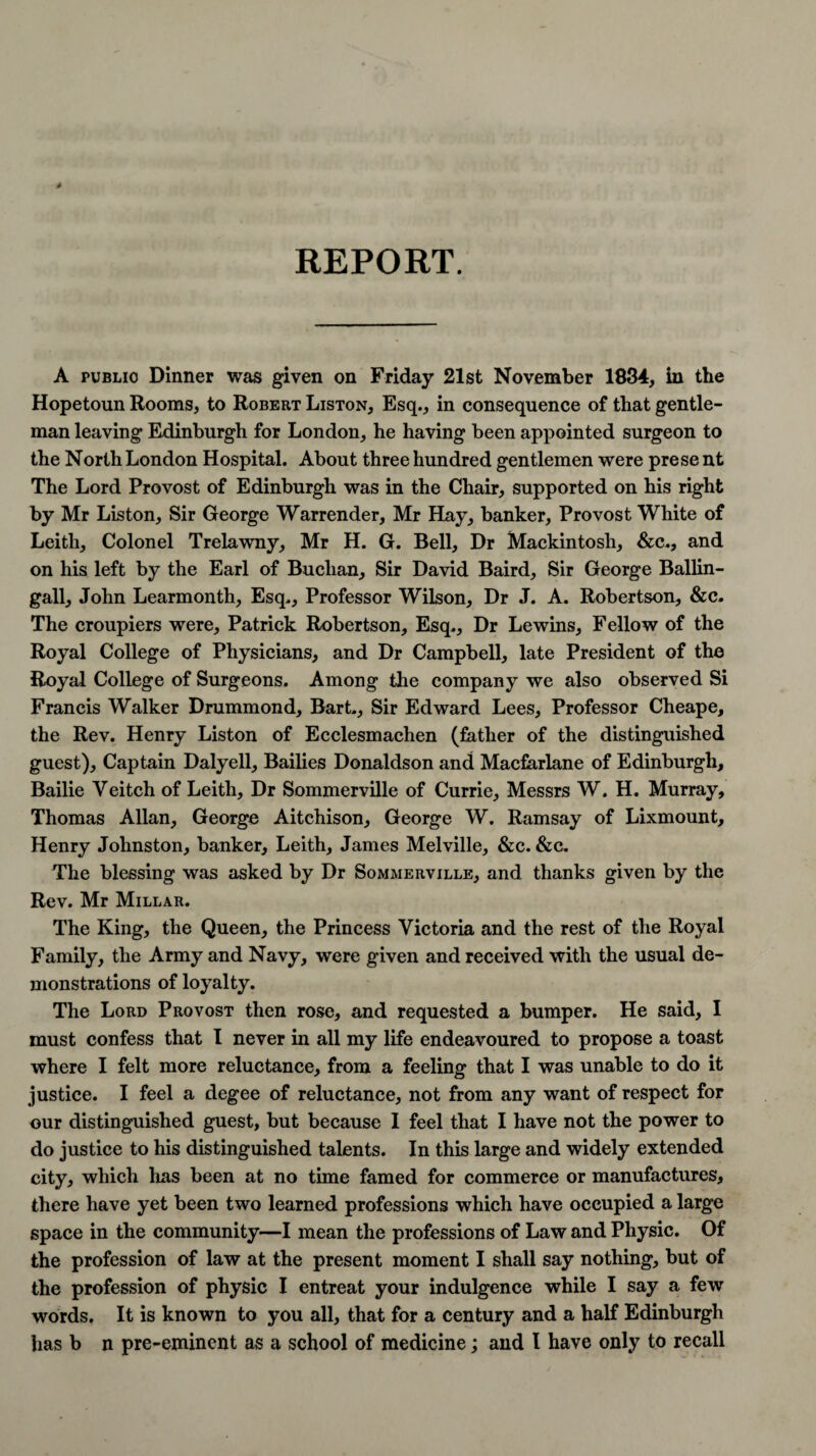 A public Dinner was given on Friday 21st November 1834, in the Hopetoun Rooms, to Robert Liston, Esq., in consequence of that gentle¬ man leaving Edinburgh for London, he having been appointed surgeon to the North London Hospital. About three hundred gentlemen were prese nt The Lord Provost of Edinburgh was in the Chair, supported on his right by Mr Liston, Sir George Warrender, Mr Hay, banker, Provost White of Leith, Colonel Trelawny, Mr H. G. Bell, Dr Mackintosh, &c., and on his left by the Earl of Buchan, Sir David Baird, Sir George Ballin- gall, John Learmonth, Esq., Professor Wilson, Dr J. A. Robertson, &c. The croupiers were, Patrick Robertson, Esq., Dr Lewins, Fellow of the Royal College of Physicians, and Dr Campbell, late President of the Royal College of Surgeons. Among the company we also observed Si Francis Walker Drummond, Bart., Sir Edward Lees, Professor Cheape, the Rev. Henry Liston of Ecclesmachen (father of the distinguished guest), Captain Dalyell, Bailies Donaldson and Macfarlane of Edinburgh, Bailie Veitch of Leith, Dr Sommerville of Currie, Messrs W. H. Murray, Thomas Allan, George Aitchison, George W. Ramsay of Lixmount, Henry Johnston, banker, Leith, James Melville, &c. &c. The blessing was asked by Dr Sommerville, and thanks given by the Rev. Mr Millar. The King, the Queen, the Princess Victoria and the rest of the Royal Family, the Army and Navy, were given and received with the usual de¬ monstrations of loyalty. The Lord Provost then rose, and requested a bumper. He said, I must confess that I never in all my life endeavoured to propose a toast where I felt more reluctance, from a feeling that I was unable to do it justice. I feel a degee of reluctance, not from any want of respect for our distinguished guest, but because 1 feel that I have not the power to do justice to his distinguished talents. In this large and widely extended city, which lias been at no time famed for commerce or manufactures, there have yet been two learned professions which have occupied a large space in the community—I mean the professions of Law and Physic. Of the profession of law at the present moment I shall say nothing, but of the profession of physic I entreat your indulgence while I say a few words. It is known to you all, that for a century and a half Edinburgh has b n pre-eminent as a school of medicine; and l have only to recall