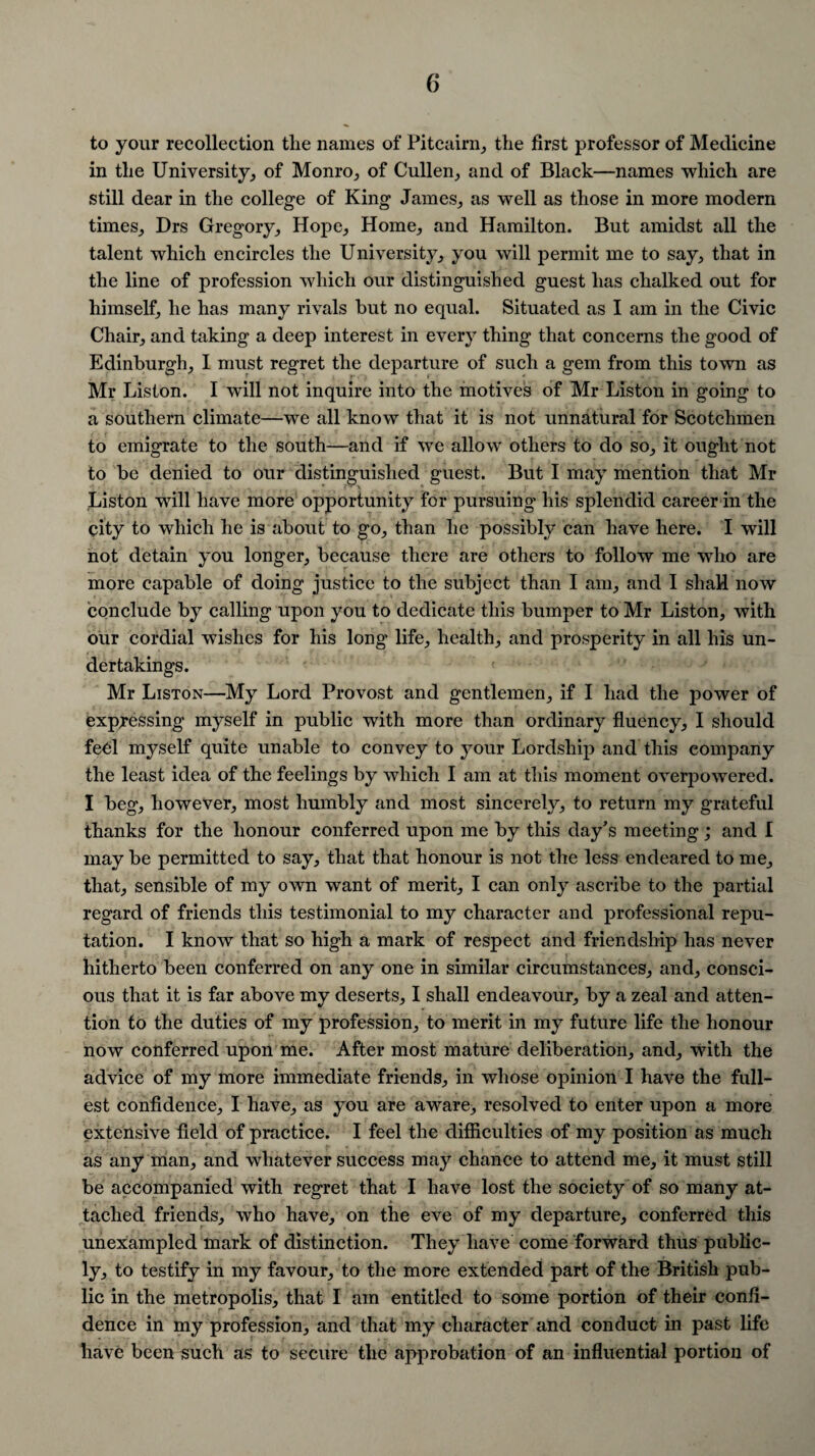 to your recollection tlie names of Pitcairn, the first professor of Medicine in the University, of Monro, of Cullen, and of Black—names which are still dear in the college of King James, as well as those in more modern times, Drs Gregory, Hope, Home, and Hamilton. But amidst all the talent which encircles the University, you will permit me to say, that in the line of profession which our distinguished guest has chalked out for himself, he has many rivals but no equal. Situated as I am in the Civic Chair, and taking a deep interest in every thing that concerns the good of Edinburgh, I must regret the departure of such a gem from this town as Mr Liston. I will not inquire into the motives of Mr Liston in going to a southern climate—we all know that it is not unnatural for Scotchmen to emigrate to the south—and if we allow others to do so, it ought not to be denied to our distinguished guest. But I may mention that Mr Liston will have more opportunity for pursuing* his splendid career in the city to which he is about to go, than he possibly can have here. I will not detain you longer, because there are others to follow me who are more capable of doing justice to the subject than I am, and I shall now conclude by calling upon you to dedicate this bumper to Mr Liston, with our cordial wishes for his long life, health, and prosperity in all his un¬ dertakings. Mr Liston—My Lord Provost and gentlemen, if I had the power of expressing myself in public with more than ordinary fluency, I should fed myself quite unable to convey to your Lordship and this company the least idea of the feelings by which I am at this moment overpowered. I beg, however, most humbly and most sincerely, to return my grateful thanks for the honour conferred upon me by this day’s meeting; and I may be permitted to say, that that honour is not the less endeared to me, that, sensible of my own want of merit, I can only ascribe to the partial regard of friends this testimonial to my character and professional repu¬ tation. I know that so high a mark of respect and friendship has never hitherto been conferred on any one in similar circumstances, and, consci¬ ous that it is far above my deserts, I shall endeavour, by a zeal and atten¬ tion to the duties of my profession, to merit in my future life the honour now conferred upon me. After most mature deliberation, and, with the advice of my more immediate friends, in whose opinion I have the full¬ est confidence, I have, as you are aware, resolved to enter upon a more extensive field of practice. I feel the difficulties of my position as much as any man, and whatever success may chance to attend me, it must still be accompanied with regret that I have lost the society of so many at¬ tached friends, who have, on the eve of my departure, conferred this unexampled mark of distinction. They have come forward thus public¬ ly, to testify in my favour, to the more extended part of the British pub¬ lic in the metropolis, that I am entitled to some portion of their confi¬ dence in my profession, and that my character and conduct in past life have been such as to secure the approbation of an influential portion of