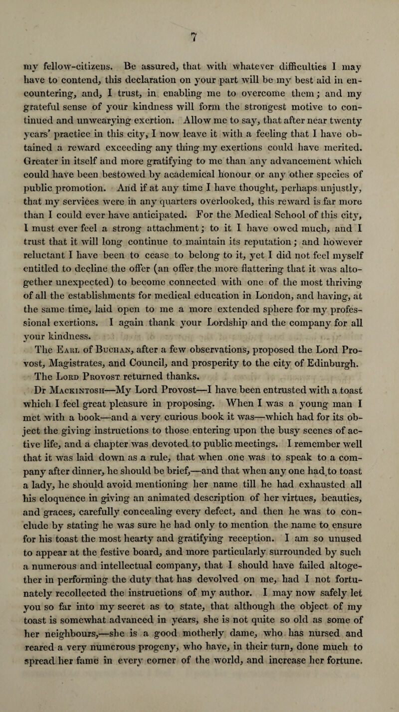 my fellow-citizens. Be assured, that with whatever difficulties I may have to contend, this declaration on your part will be my best aid in en¬ countering, and, I trust, in enabling me to overcome them; and my grateful sense of your kindness will form the strongest motive to con¬ tinued and unwearying exertion. Allow me to say, that after near twenty years’ practice in this city, I now leave it with a feeling that I have ob¬ tained a reward exceeding any thing my exertions could have merited. Greater in itself and more gratifying to me than any advancement which could have been bestowed by academical honour or any other species of public promotion. And if at any time I have thought, perhaps unjustly, that my services were in any quarters overlooked, this reward is far more than I could ever have anticipated. For the Medical School of this city, I must ever feel a strong attachment; to it I have owed much, and I trust that it will long continue to maintain its reputation; and however reluctant I have been to cease to belong to it, yet I did not feel myself entitled to decline the offer (an offer the more flattering that it was alto¬ gether unexpected) to become connected with one of the most thriving of all the establishments for medical education in London, and having, at the same time, laid open to me a more extended sphere for my profes¬ sional exertions. I again thank your Lordship and the company for all your kindness. The Eaiil of Buchan, after a few observations, proposed the Lord Pro¬ vost, Magistrates, and Council, and prosperity to the city of Edinburgh. The Lord Provost returned thanks. Dr Mackintosh—My Lord Provost—I have been entrusted with a toast which I feel great pleasure in proposing. When I was a young man I met with a book—and a very curious book it was—which had for its ob¬ ject the giving instructions to those entering upon the busy scenes of ac¬ tive life, and a chapter was devoted to public meetings. I remember well that it was laid down as a rule, that when one was to speak to a com¬ pany after dinner, he should be brief,—and that when any one had.to toast a lady, he should avoid mentioning her name till he had exhausted all his eloquence in giving an animated description of her virtues, beauties, and graces, carefully concealing every defect, and then he was to con¬ clude by stating he was sure he had only to mention the name to ensure for his toast the most hearty and gratifying reception. I am so unused to appear at the festive board, and more particularly surrounded by such a numerous and intellectual company, that I should have failed altoge¬ ther in performing the duty that has devolved on me, had I not fortu¬ nately recollected the instructions of my author. I may now safely let you so far into my secret as to state, that although the object of my toast is somewhat advanced in years, she is not quite so old as some of her neighbours,—she is a good motherly dame, who has nursed and reared a very numerous progeny, who have, in their turn, done much to spread her fame in every corner of the world, and increase her fortune.