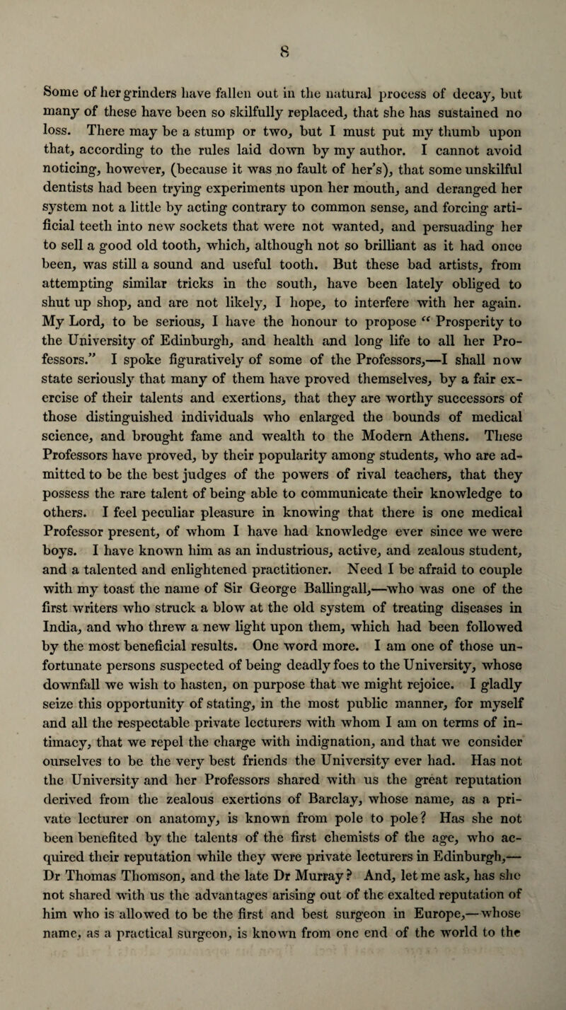 Some of her grinders have fallen out in the natural process of decay, but many of these have been so skilfully replaced, that she has sustained no loss. There may be a stump or two, but I must put my thumb upon that, according to the rules laid down by my author. I cannot avoid noticing, however, (because it was no fault of her’s), that some unskilful dentists had been trying experiments upon her mouth, and deranged her system not a little by acting contrary to common sense, and forcing arti¬ ficial teeth into new sockets that were not wanted, and persuading her to sell a good old tooth, which, although not so brilliant as it had once been, was still a sound and useful tooth. But these bad artists, from attempting similar tricks in the south, have been lately obliged to shut up shop, and are not likely, I hope, to interfere with her again. My Lord, to be serious, I have the honour to propose t( Prosperity to the University of Edinburgh, and health and long life to all her Pro¬ fessors.” I spoke figuratively of some of the Professors,—I shall now state seriously that many of them have proved themselves, by a fair ex¬ ercise of their talents and exertions, that they are worthy successors of those distinguished individuals who enlarged the bounds of medical science, and brought fame and wealth to the Modem Athens. These Professors have proved, by their popularity among students, who are ad¬ mitted to be the best judges of the powers of rival teachers, that they possess the rare talent of being able to communicate their knowledge to others. I feel peculiar pleasure in knowing that there is one medical Professor present, of whom I have had knowledge ever since we were boys. I have known him as an industrious, active, and zealous student, and a talented and enlightened practitioner. Need I be afraid to couple with my toast the name of Sir George Ballingall,—who was one of the first writers who struck a blow at the old system of treating diseases in India, and who threw a new light upon them, which had been followed by the most beneficial results. One word more. I am one of those un¬ fortunate persons suspected of being deadly foes to the University, whose downfall we wish to hasten, on purpose that we might rejoice. I gladly seize this opportunity of stating, in the most public manner, for myself and all the respectable private lecturers with whom I am on terms of in¬ timacy, that we repel the charge with indignation, and that we consider ourselves to be the very best friends the University ever had. Has not the University and her Professors shared with us the great reputation derived from the zealous exertions of Barclay, whose name, as a pri¬ vate lecturer on anatomy, is known from pole to pole? Has she not been benefited by the talents of the first chemists of the age, who ac¬ quired their reputation while they were private lecturers in Edinburgh,— Dr Thomas Thomson, and the late Dr Murray ? And, let me ask, has she not shared with us the advantages arising out of the exalted reputation of him who is allowed to be the first and best surgeon in Europe,—whose name, as a practical surgeon, is known from one end of the world to the